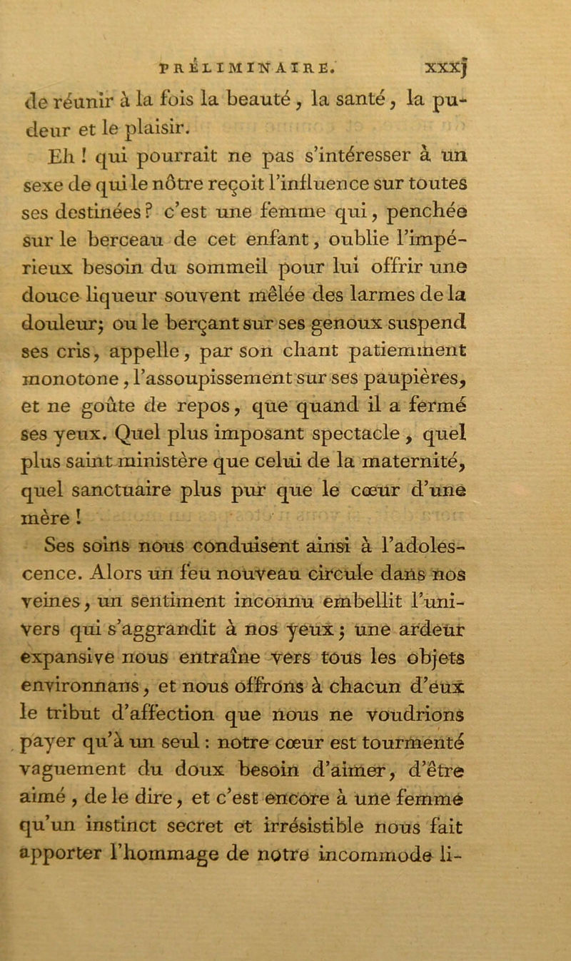 Je réunir à la fois la beauté, la santé, la pu* deur et le plaisir. Eli î qui pourrait ne pas s’intéresser à un sexe de qui le nôtre reçoit l’influence sur toutes ses destinées ? c’est une femme qui, penchée sur le berceau de cet enfant, oublie l’impé- rieux besoin du sommeil pour lui offrir une douce liqueur souvent mêlée des larmes delà douleur; ou le berçant sur ses genoux suspend ses cris, appelle, par son chant patiemment monotone, l’assoupissement sur ses paupières, et ne goûte de repos, que quand il a fermé ses yeux. Quel plus imposant spectacle , quel plus saint ministère que celui de la maternité, quel sanctuaire plus pur que le cœur d’une mère I Ses soins nous conduisent ainsi à l’adoles- cence. Alors un feu nouveau circule dans nos veines, un sentiment inconnu embellit l’uni- vers qui s’aggrandit à nos yeux ; une ardeur expansive nous entraîne vers tous les objets environnans, et nous offrons à chacun d’éux le tribut d’affection que nous ne voudrions payer qu’à un seul : notre cœur est tourmenté vaguement du doux besoin d’aimer, d’être aimé , de le dire, et c’est encore à une femme qu’un instinct secret et irrésistible nous fait apporter l’hommage de notre incommode li-