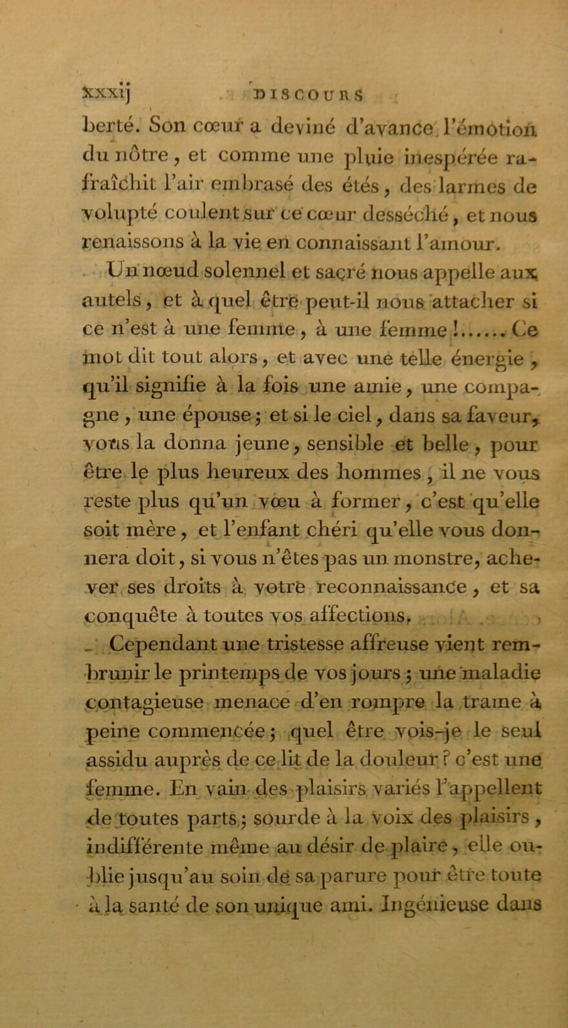 Xxxij DISCOURS berté. Son cœur a deviné d’avance l'émotion du nôtre , et comme une pluie inespérée ra- fraîchit l’air embrasé des étés, des larmes de volupté coulent sur ce cœur desséché, et nous renaissons à la vie en connaissant l’amour. Un noeud solennel et sacré nous appelle aux autels, et à quel être peut-il nous attacher si ce n’est à une femme, à une femme ! Ce mot dit tout alors, et avec une telle énergie , qu’il signifie à la fois une amie, une compa- gne , une épouse y et si le ciel, dans sa faveur * vous la donna jeune, sensible et belle, pour être le plus heureux des hommes , il ne vous reste plus qu’un vœu à former, c’est qu’elle soit mère, et l’enfant chéri qu’elle vous don- nera doit, si vous n’êtes pas un monstre, ache- ver ses droits à votre reconnaissance, et sa conquête à toutes vos affections. Cependant une tristesse affreuse vient rem- brunir le printemps de vos jours 5 une maladie contagieuse menace d’en rompre la traîne à peine commencée 5 quel être vois-je le seul assidu auprès de ce lit de la douleur ? c’est une femme. En vain des plaisirs variés l’appellent de toutes parts j sourde à la voix des plaisirs , indifférente même au désir de plaire, elle ou- blie jusqu’au soin de sa parure pour être toute • à la santé de son unique ami. Ingénieuse dans