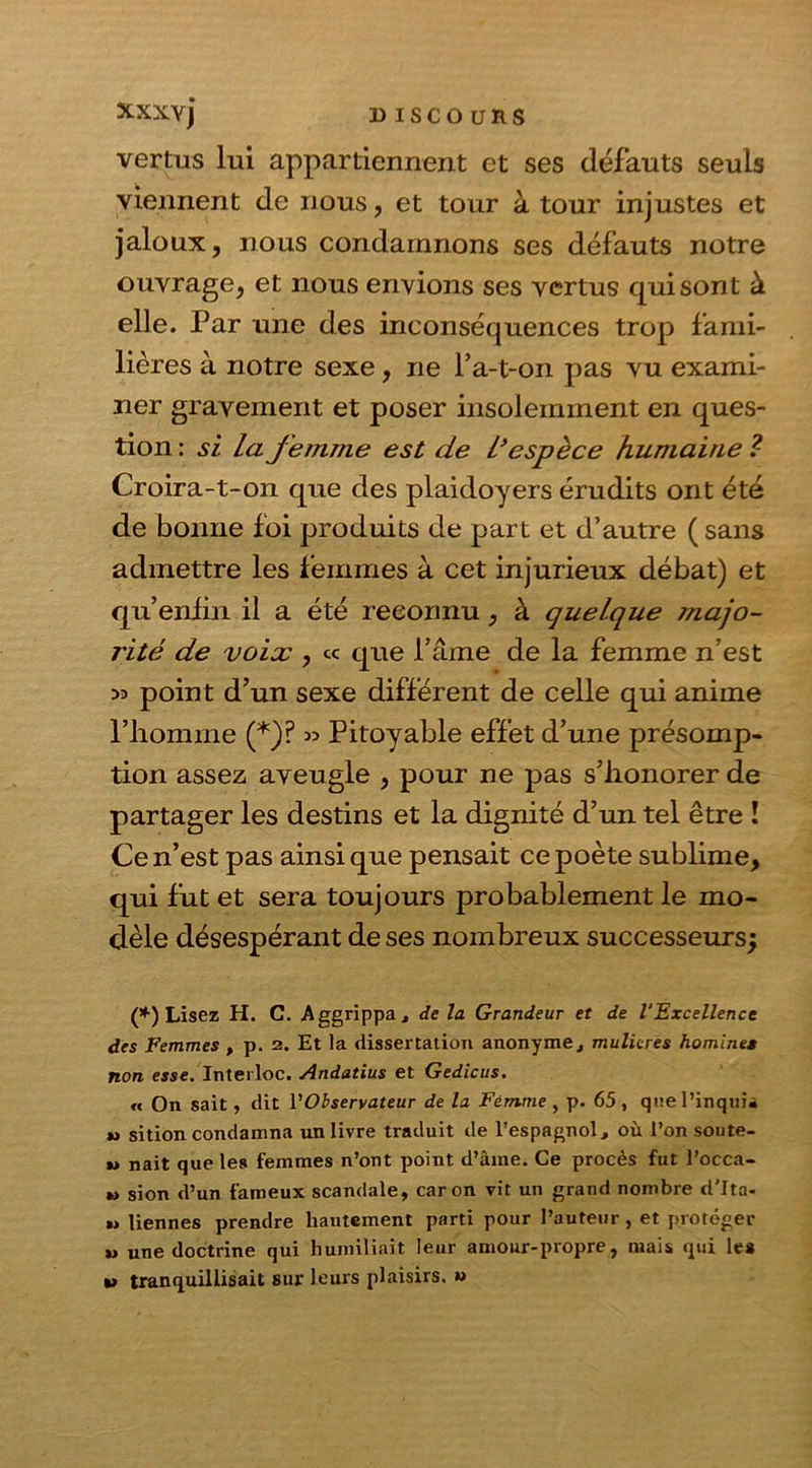 D ISCO URS XXX Y j vertus lui appartiennent et ses défauts seuls viennent de nous, et tour à tour injustes et jaloux, nous condamnons ses défauts notre ouvrage, et nous envions ses vertus qui sont à elle. Par une des inconséquences trop fami- lières à notre sexe, ne P a-t-on pas vu exami- ner gravement et poser insolemment en ques- tion : si la femme est de L’espèce humaine ?- Croira-t-on que des plaidoyers érudits ont été de bonne foi produits de part et d’autre ( sans admettre les femmes à cet injurieux débat) et qu’enfin il a été reconnu, à quelque jnajo- rité de voix , « que l’âme de la femme n’est 53 point d’un sexe différent de celle qui anime l’homme (*)? >3 Pitoyable effet d’une présomp- tion assez aveugle , pour ne pas s’honorer de partager les destins et la dignité d’un tel être ! Ce n’est pas ainsique pensait ce poète sublime, qui fut et sera toujours probablement le mo- dèle désespérant de ses nombreux successeurs; (*) Lisez H. C. -Aggrippa, de la Grandeur et de l'Excellence des Femmes , p. 2. Et la dissertation anonyme, mulicres homines non esse. Intertoc. Andatius et Gedicus. « On sait, dit l’Observateur de la Femme , p. 65 , quel’inquii »> sition condamna un livre traduit de l’espagnol, où l’on soute- „ nait que les femmes n’ont point d’âme. Ce procès fut l’occa- „ sion d’un fameux scandale, caron vit un grand nombre d'Ita. m tiennes prendre hautement parti pour l’auteur, et protéger »> une doctrine qui humiliait leur amour-propre, mais qui les •» tranquillisait sur leurs plaisirs. «