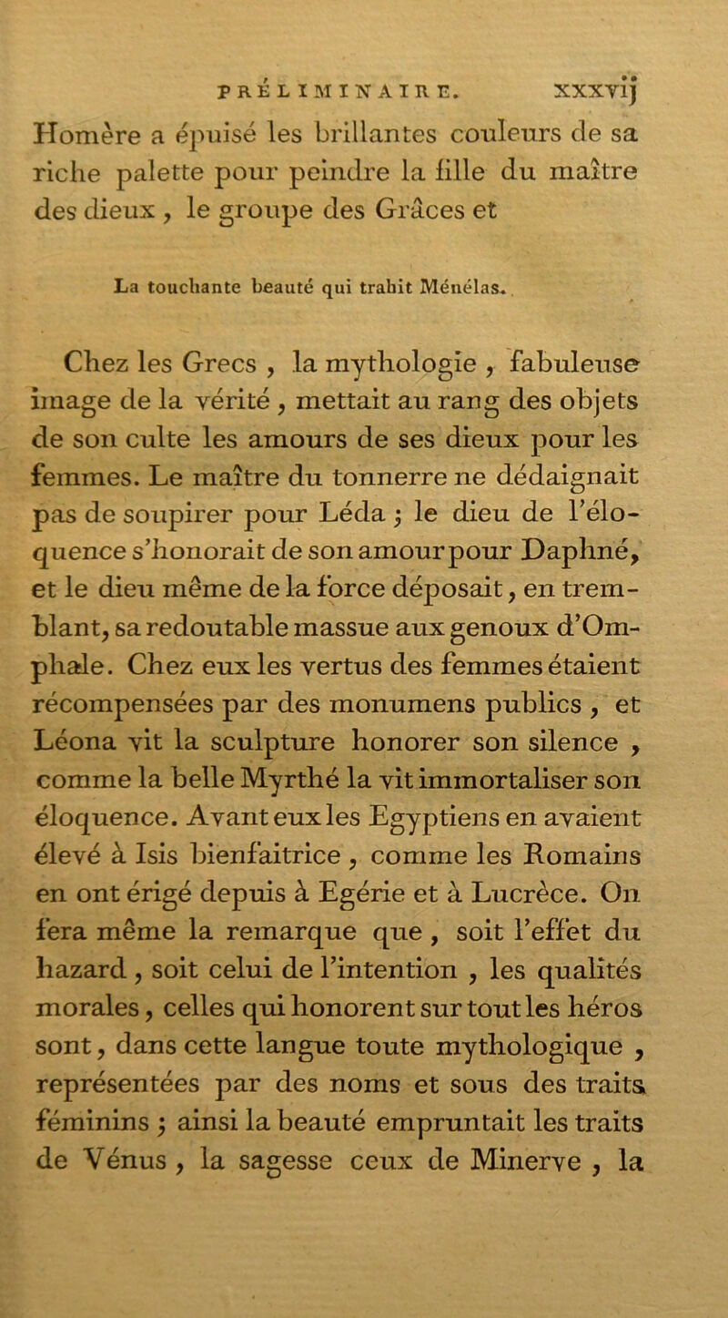 Homère a épuisé les brillantes couleurs de sa riche palette pour peindre la fille du maître des dieux , le groupe des Grâces et La touchante beauté qui trahit Ménélas. Chez les Grecs , la mythologie , fabuleuse image de la vérité , mettait au rang des objets de son culte les amours de ses dieux pour les femmes. Le maître du tonnerre ne dédaignait pas de soupirer pour Léda j le dieu de l’élo- quence s’honorait de son amour pour Daphné, et le dieu même de la force déposait, en trem- blant, sa redoutable massue aux genoux d’Om- phale. Chez eux les vertus des femmes étaient récompensées par des monumens publics , et Léona vit la sculpture honorer son silence , comme la belle Myrthé la vit immortaliser son éloquence. Avant eux les Egyptiens en avaient élevé à Isis bienfaitrice , comme les Romains en ont érigé depuis à Egérie et à Lucrèce. O11 fera même la remarque que , soit l’effet du liazard, soit celui de l’intention , les qualités morales, celles qui honorent sur tout les héros sont, dans cette langue toute mythologique , représentées par des noms et sous des traits féminins j ainsi la beauté empruntait les traits de Vénus , la sagesse ceux de Minerve , la