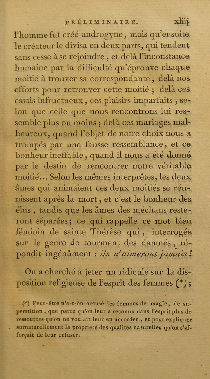 l’homme fut créé androgyne, mais qu’ensuite le créateur le divisa en deux parts, qui tendent sans cesse à se rejoindre , et delà l’inconstance humaine par la difficulté qu’éprouve chaque moitié à trouver sa correspondante , delà nos efforts pour retrouver cette moitié ; delà ces essais infructueux, ces plaisirs imparfaits , se- lon que celle que nous rencontrons lui res- semble plus ou moins ; delà ces mariages mal- heureux, quand l’objet de notre choix nous a trompés par une fausse ressemblance, et ce bonheur ineffable, quand il nous a été donné par le destin de rencontrer notre véritable moitié... Selon les mêmes interprètes, les deux âmes qui animaient ces deux moitiés se réu- nissent après la mort, et c’est le bonheur des; élus , tandis que les âmes des médians reste- ront séparées; ce qui rappelle ce mot bien féminin de sainte Thérèse qui , interrogée sur le genre de tourment des damnés , ré- pondit ingénument : ils n’aimeront jamais ! On a cherché a jeter un ridicule sur la dis- position religieuse de l’esprit des femmes (*) ; (*) Peut-être n’a-t-on accusé les femmes de magie, de su- perstition , que parce qu’on leur a reconnu dans l’esprit plus de ressources qu’on ne voulait leur en accorder , et pour expliquer . surnaturellement la propriété des qualités naturelles qu’on s’ef- forcait de leur refuser.