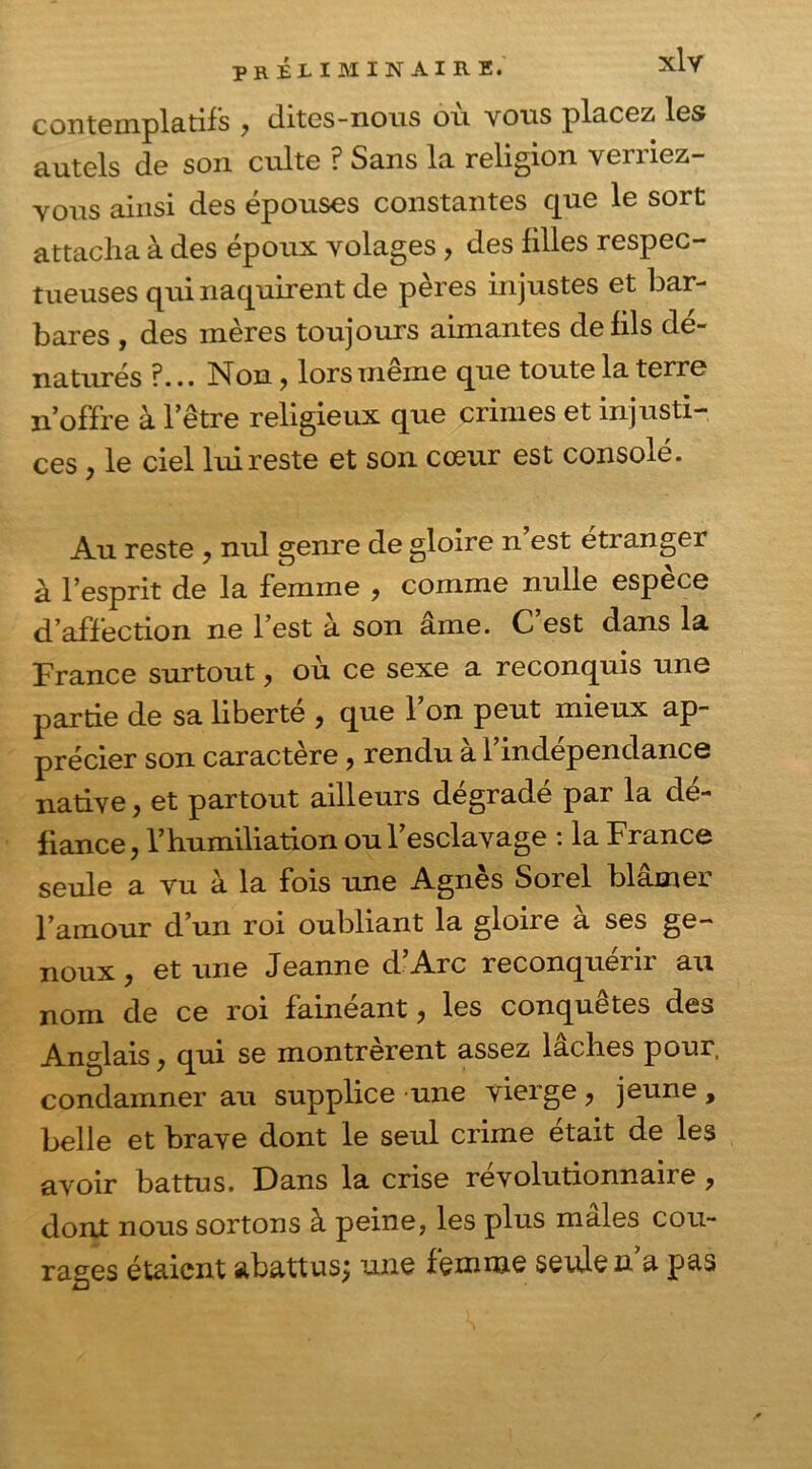 contemplatifs , dites-nous où vous placez les autels de son culte ? Sans la religion veniez- vous ainsi des épouses constantes que le sort attacha à des époux volages, des filles respec- tueuses qui naquirent de pères injustes et bar- bares , des mères toujours aimantes de fils dé- naturés ?... Non, lors même que toute la terre noffre à 1 etre religieux que crimes et injusti- ces > le ciel lui reste et son cœur est consolé. Au reste , nul genre de gloire n’est étranger à l’esprit de la femme , comme nulle espèce d’affection ne l’est à son âme. C’est dans la France surtout, où ce sexe a reconquis une partie de sa liberté , que l’on peut mieux ap- précier son caractère, rendu à l’indépendance native, et partout ailleurs dégradé par la dé- fiance , l’humiliation ou l’esclavage : la France seule a vu à la fois une Agnès Sorel blâmer l’amour d’un roi oubliant la gloire à ses ge- noux , et une Jeanne d’Arc reconquérir au de ce roi fainéant y les conquêtes des Anglais, qui se montrèrent assez lâches pour, condamner au supplice une vierge ? jeune , belle et brave dont le seul crime était de les avoir battus. Dans la crise révolutionnaire, dont nous sortons à peine, les plus males cou- rages étaient abattus; une femme seule n’a pas