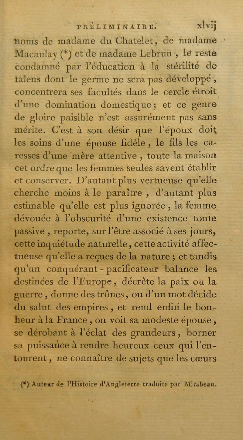 PRÉLIMINAIRE. xlvij noms de madame du Châtelet, de madame Macanlay (*} et de madame Lebrun , l£ reste condamné par l’éducation à la stérilité de talens dont le germe ne sera pas développé, concentrera ses facultés dans le cercle étroit d’une domination domestique 5 et ce genre de gloire paisible n’est assurément pas sans mérite. C’est à son désir que l’époux doit les soins d’une épouse fidèle , le fils les ca- resses d’une mère attentive , toute la maison cet ordre que les femmes seules savent établir et conserver. D’autant plus vertueuse qu’elle cherche moins à le paraître , d’autant plus estimable qu’elle est plus ignorée , la femme dévouée à l’obscurité d’une existence toute passive , reporte, sur l’être associé à ses jours, cette inquiétude naturelle, cette activité affec- tueuse qu’elle a reçues de la nature ; et tandis qu’un conquérant - pacificateur balance les destinées de l’Europe, décrète la paix ou la guerre , donne des trônes, ou d’un mot décide du salut des empires , et rend enfin le bonr- heur à la France , on voit sa modeste épouse, se dérobant à l’éclat des grandeurs, borner sa puissance à rendre heureux ceux qui l’en- tourent, ne connaître de sujets que les cœurs (*) Auteur de l’Histoire d’Angleterre traduite par Mirabeau.