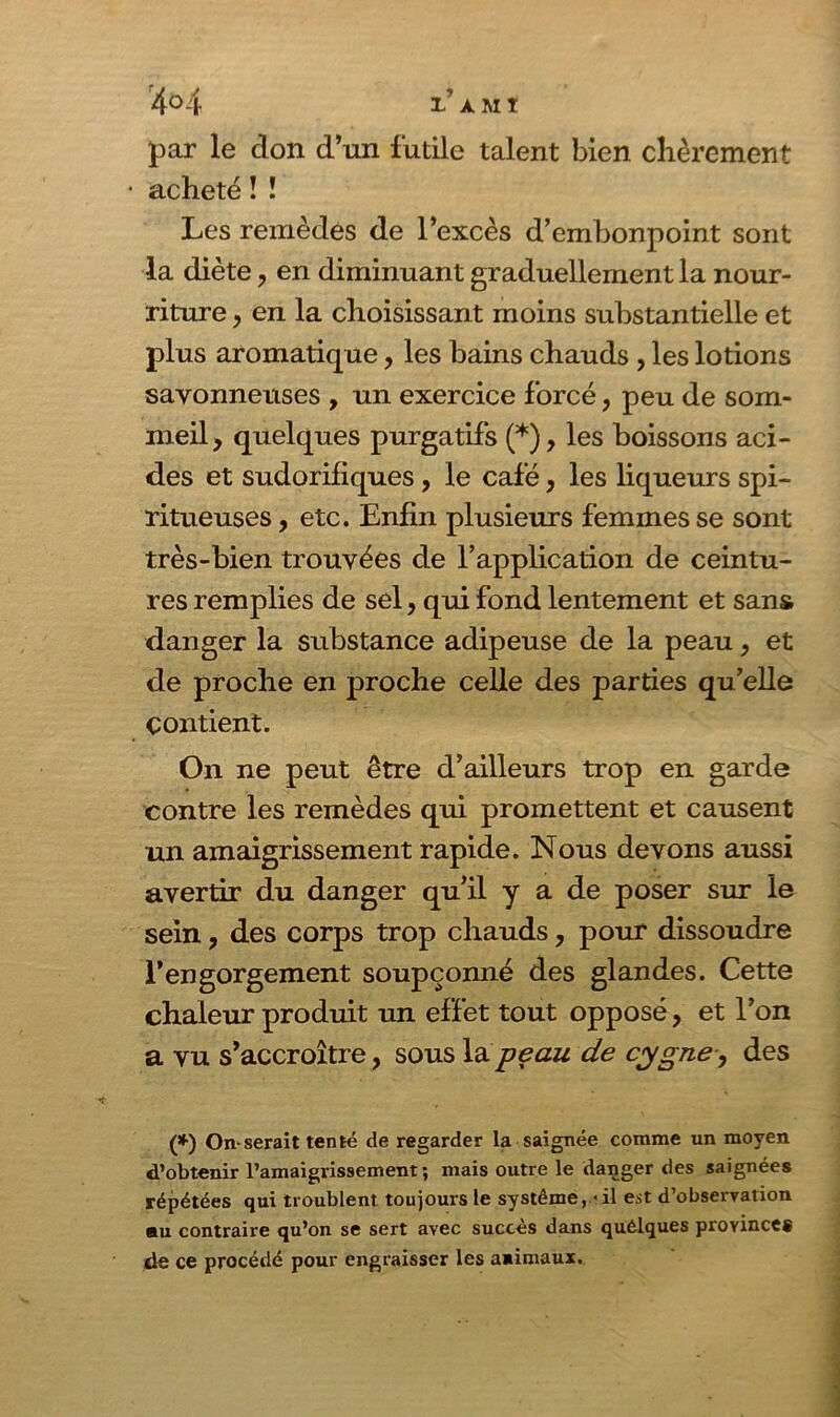 4°4 1 AMI par le don d’un futile talent bien chèrement acheté ! ! Les remèdes de l’excès d’embonpoint sont la diète, en diminuant graduellement la nour- riture , en la choisissant moins substantielle et plus aromatique, les bains chauds , les lotions savonneuses , un exercice forcé, peu de som- meil, quelques purgatifs (*), les boissons aci- des et sudorifiques, le café, les liqueurs spi- ritueuses, etc. Enfin plusieurs femmes se sont très-bien trouvées de l’application de ceintu- res remplies de sel, qui fond lentement et sans danger la substance adipeuse de la peau, et de proche en proche celle des parties qu’elle contient. On ne peut être d’ailleurs trop en garde contre les remèdes qui promettent et causent un amaigrissement rapide. Nous devons aussi avertir du danger qu’il y a de poser sur le sein, des corps trop chauds, pour dissoudre l’engorgement soupçonné des glandes. Cette chaleur produit un effet tout opposé, et l’on a vu s’accroître, sous la peau de cygne , des (*) On-serait tenté de regarder la saignée comme un moyen d’obtenir l’amaigrissement; mais outre le danger des saignées répétées qui troublent toujours le système, <il est d’observation nu contraire qu’on se sert avec succès dans quélques provinces de ce procédé pour engraisser les animaux.