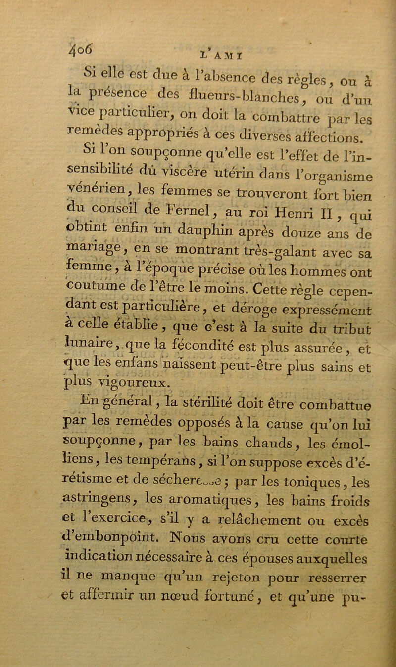 Si elle est due a 1 absence des règles, ou à la présence des f lueurs-blanches, ou d’un vice particulier, on doit la combattre par les remèdes appropriés à ces diverses affections. Si l’on soupçonne qu’elle est l’effet de l’in- sensibilité dû viscère utérin dans l’organisme vénérien, les femmes se trouveront fort bien du conseil de Fernel, au roi Henri II, qui obtint enfin un dauphin après douze ans de mariage, en se montrant très-galant avec sa femme, à l’époque précise où les hommes ont coutume de l’être le moins. Cette règle cepen- dant est particulière, et déroge expressément a celle établie, que c’est à la suite du tribut lunaire, que la fécondité est plus assurée , et que les enfans naissent peut-être plus sains et plus vigoureux. En général, la stérilité doit être combattue par les remedes opposes à la cause qu’on lui soupçonne, par les bains chauds, les émoi- liens , les tempérans, si l’on suppose excès d’é- retisme et de séchere^e j par les toniques, les astringens, les aromatiques, les bains froids et 1 exercice, s’il y a relâchement ou excès d embonpoint. Nous avons cru cette courte indication nécessaire à ces épouses auxquelles il ne manque qu’un rejeton pour resserrer et affermir un nœud fortuné, et qu’une pu-