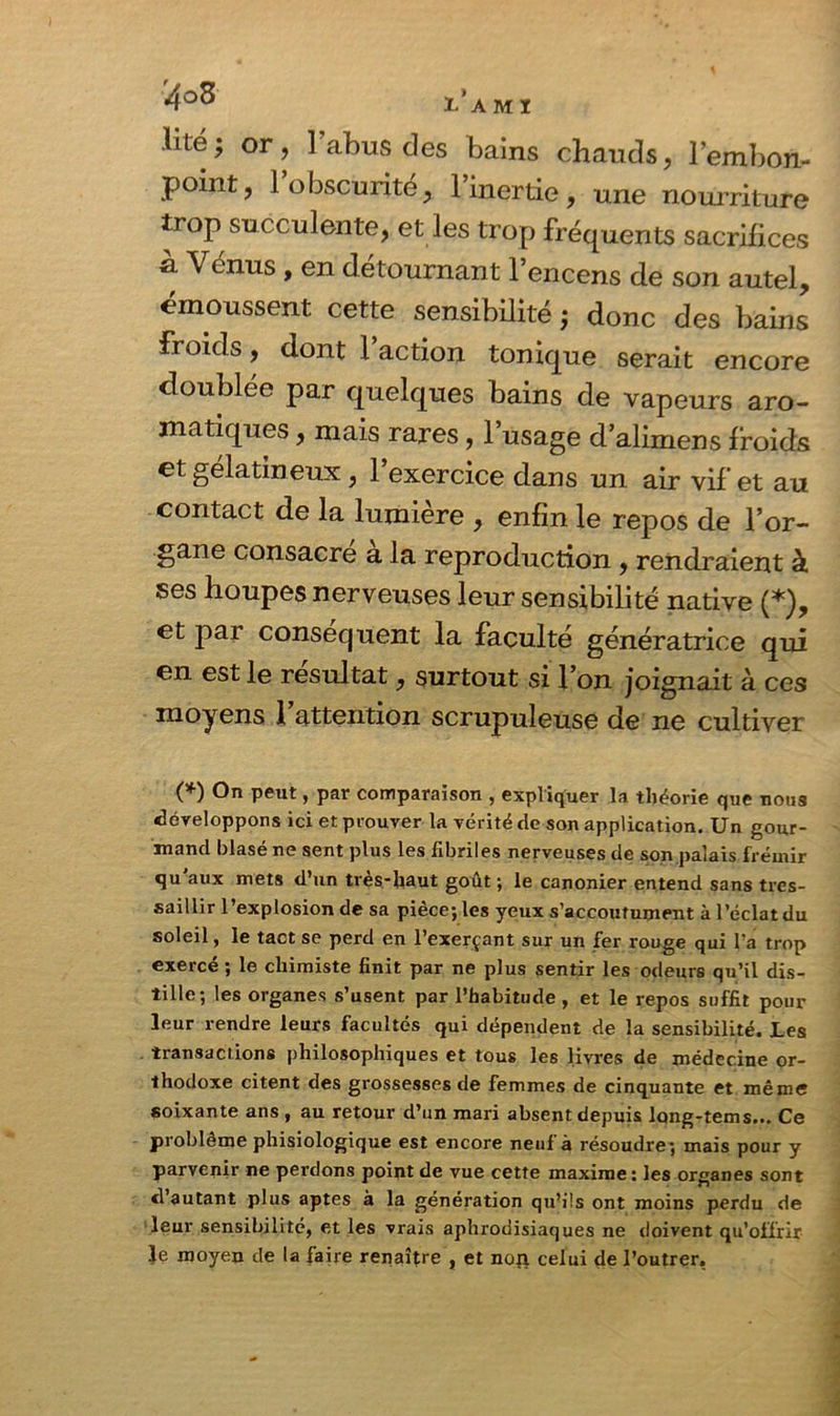 .Ulé; or, l’abus des bains chauds, l’embon- point, 1 obscurité, l’inertie, une nourriture trop succulente, et les trop fréquents sacrifices a. Venus , en détournant l’encens de son autel, émoussent cette sensibilité ; donc des bains froids, dont l’action tonique serait encore doublée par quelques bains de vapeurs aro- matiques , mais rares, l’usage d’alimens froids et gélatineux, l’exercice dans un air vif et au contact de la lumière , enfin le repos de l’or- gane consacre a la reproduction , rendraient à ses houpes nerveuses leur sensibilité native (*), et par conséquent la faculté génératrice qui en est le résultat, surtout si l’on joignait à ces moyens l’attention scrupuleuse de ne cultiver (*) °n peut > par comparaison , expliquer la théorie que nous développons ici et prouver la vérité de son application. Un gour- mand blasé ne sent plus les fibriles nerveuses de son palais frémir qu aux mets d’un très-haut goût ; le canonier entend sans tres- saillir l’explosion de sa pièce; les yeux s’accoutument à l’éclat du soleil, le tact se perd en l’exerçant sur un fer rouge qui Pa trop exercé ; le chimiste finit par ne plus sentir les odeurs qu’il dis- tille; les organes s’usent par l’habitude , et le repos suffit pour leur rendre leurs facultés qui dépendent de la sensibilité. Les transactions philosophiques et tous les livres de médecine or- thodoxe citent des grossesses de femmes de cinquante et même soixante ans , au retour d’un mari absent depuis long-tems... Ce problème phisiologique est encore neuf à résoudre; mais pour y parvenir ne perdons point de vue cette maxime : les organes sont d’autant plus aptes à la génération qu’ils ont moins perdu de leur sensibilité, et les vrais aphrodisiaques ne doivent qu’offrir le moyen de la faire renaître , et non celui de l’outrer,