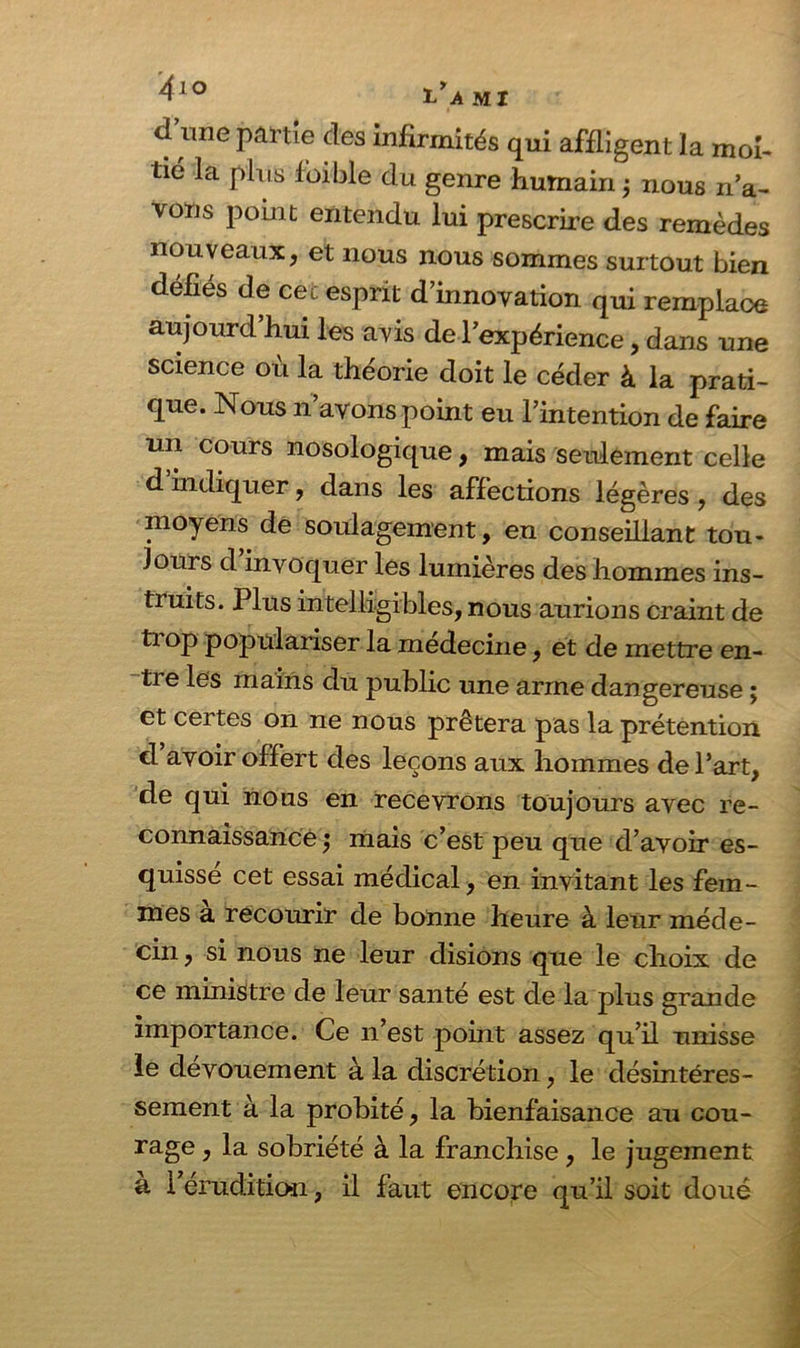d une partie des infirmités qui affligent la moi- tié la plus fbible du genre humain ; nous n’a- vons point entendu lui prescrire des remèdes nouveaux, et nous nous sommes surtout bien défiés de cec esprit d’innovation qui remplace aujourd hui les avis de l’expérience, dans une science où la théorie doit le céder à la prati- que. Nous n’avons point eu l’intention de faire un cours nosologique, mais seulement celle d indiquer, dans les affections légères , des moyens de soulagement, en conseillant tou- jours d invoquer les lumières des hommes ins- truits. Plus intelligibles, nous aurions craint de ti op populariser la medecine, et de mettre en- tre les mains du public une arme dangereuse ; et certes on ne nous prêtera pas la prétention d avoir offert des leçons aux hommes de l’art, de qui nous en recevrons toujours avec re- connaissance ) mais c’est peu que d’avoir es- quisse cet essai médical, en invitant les fem- mes a recourir de bonne heure à leur méde- cin , si nous ne leur disions que le choix de ce ministre de leur santé est de la plus grande importance. Ce n’est point assez qu’il unisse le dévouement à la discrétion, le désintéres- sement à la probité, la bienfaisance au cou- rage , la sobriété à la franchise, le jugement à l’érudition, il faut encore qu’il soit doué