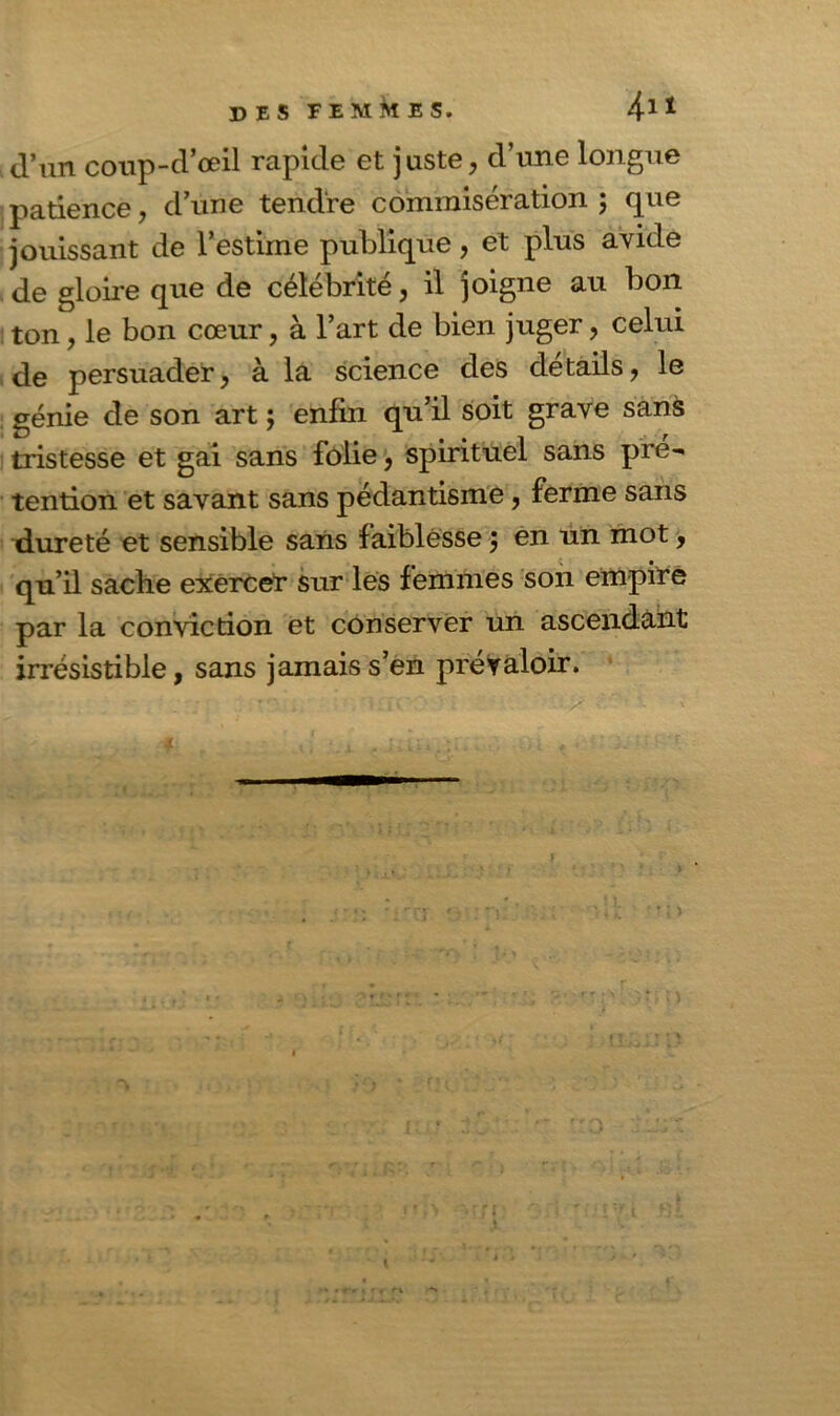 d’un coup-d’œil rapide et juste, d’une longue patience, d’une tendre commisération ; que jouissant de l’estime publique, et plus avide de gloire que de célébrité, il joigne au bon ton, le bon cœur, à l’art de bien juger, celui de persuader, à la science des détails, le génie de son art ; enfin qu’il soit grave sans tristesse et gai sans folie, spirituel sans pré- tention et savant sans pédantisme, ferme sans dureté et sensible sans faiblesse ; en un mot, qu’il sache exercer sur les femmes son empire par la conviction et conserver un ascendant irrésistible, sans jamais s’en prévaloir. M rt * - . f r 1 ff