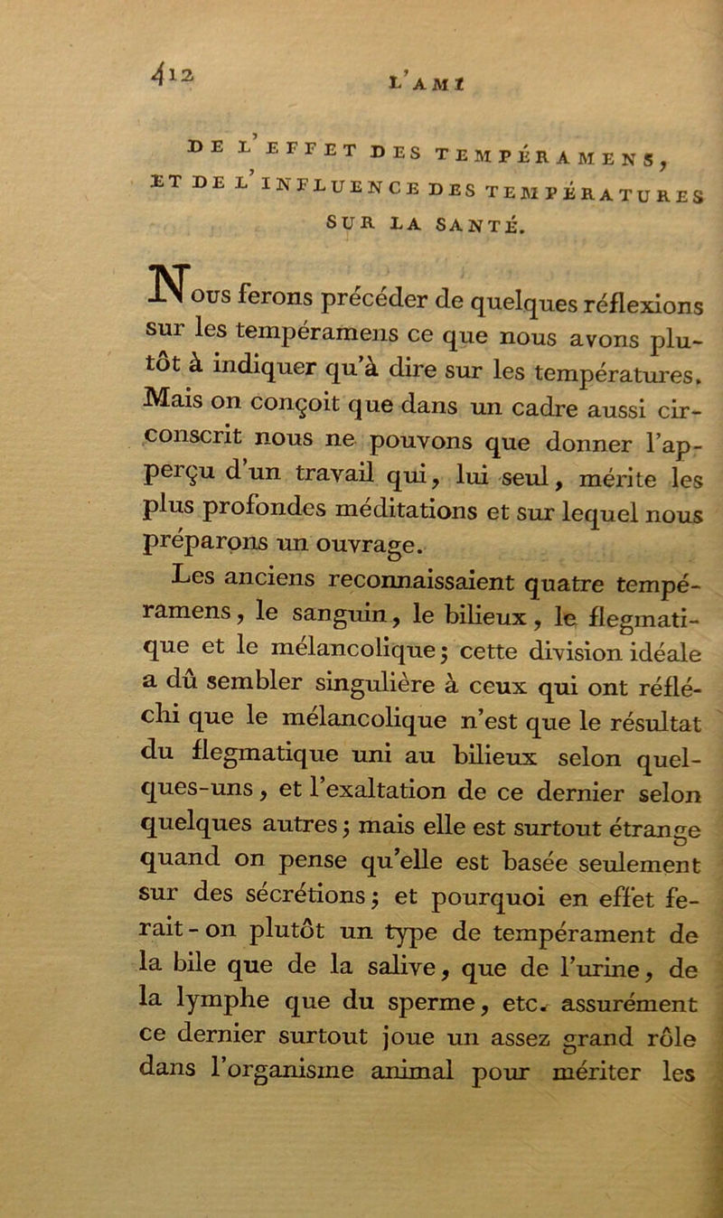 tAMI BE L EFFET DES TEMPERA ME N S, ET DE L’INFLUENCE DES TEMPÉRATURES SUR LA SANTÉ. Nous ferons précéder de quelques réflexions sur les tempéramens ce que nous avons plu- tôt à indiquer qu’à dire sur les températures, 7k /T * -t Mais on conçoit que dans un cadre aussi cir- conscrit nous ne pouvons que donner l’ap- peiçu dun travail qui, lui seul, mérite les plus profondes méditations et sur lequel nous préparons un ouvrage. Les anciens reconnaissaient quatre tempé- ramens , le sanguin, le bilieux, le flegmati- que et le mélancolique 5 cette division idéale a dû sembler singulière à ceux qui ont réflé- chi que le mélancolique n’est que le résultat du flegmatique uni au bilieux selon quel- ques-uns , et l’exaltation de ce dernier selon quelques autres j mais elle est surtout étrange quand on pense qu’elle est basée seulement sur des sécrétions j et pourquoi en effet fe- rait - on plutôt un type de tempérament de la bile que de la salive, que de l’urine, de la lymphe que du sperme, etc. assurément ce dernier surtout joue un assez grand rôle dans l’organisme animal pour mériter les
