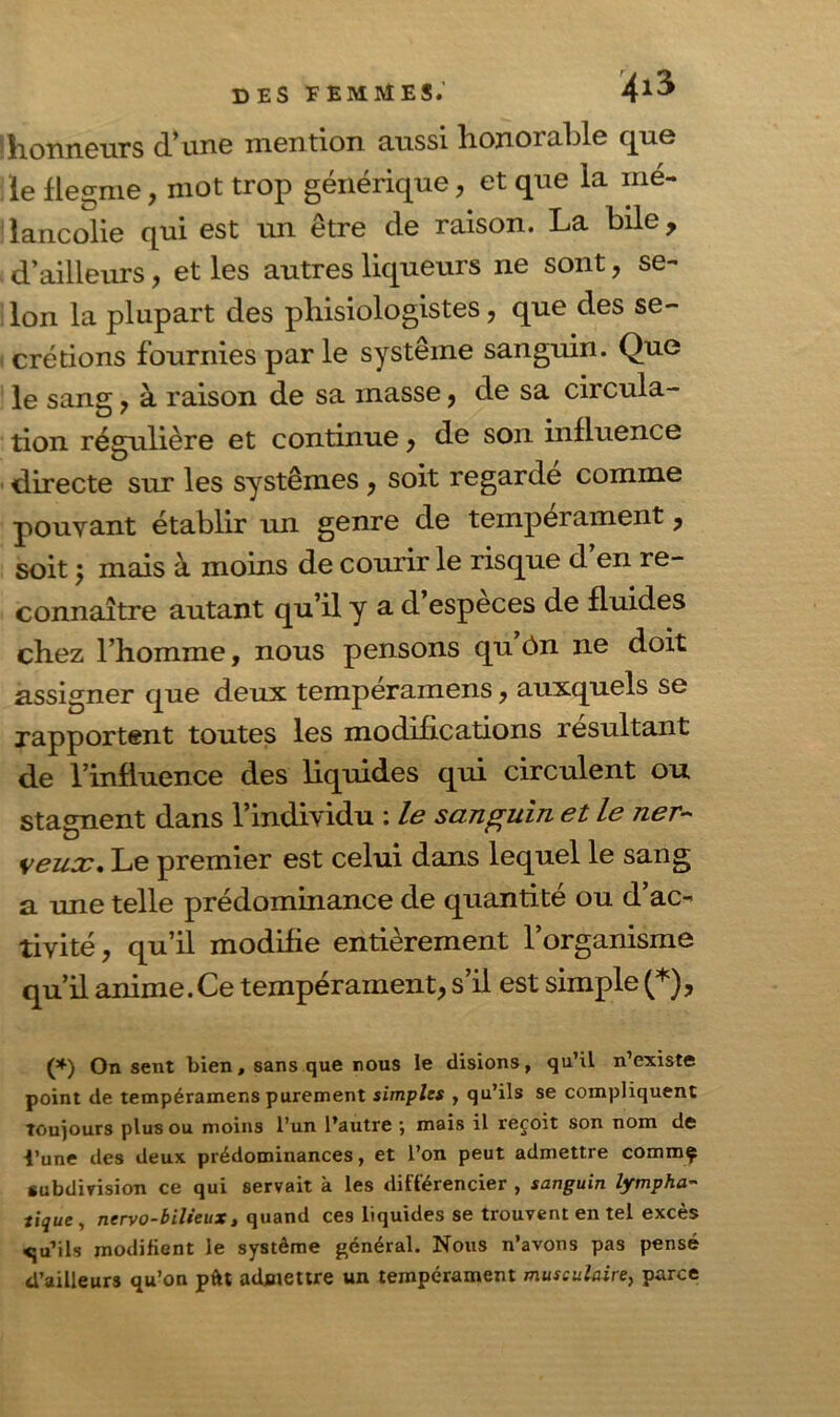 ^honneurs d'unG mention aussi lionoi ablc que le flegme, mot trop générique, et que la mé- lancolie qui est un être de raison. La bile, d’ailleurs, et les autres liqueurs ne sont, se- Ion la plupart des phisiologistes, que des se- crétions fournies par le système sanguin. Que le sang * à raison de sa masse, de sa circula- tion régulière et continue* de son influence directe sur les systèmes* soit regarde comme pouvant établir un genre de tempérament, soit ; mais à moins de courir le risque d’en re- connaître autant qu’il y a d’espèces de fluides chez l’homme, nous pensons qu ôn ne doit assigner que deux tempéramens * auxquels se rapportent toutes les modifications résultant de l’influence des liquides qui circulent ou stagnent dans l’individu : le sanguin et le ner- veux. Le premier est celui dans lequel le sang a une telle prédominance de quantité ou d’ac- tivité * qu’il modifie entièrement l’organisme qu’il anime.Ce tempérament* s’il est simple (*), (*) On sent bien, sans que nous le disions, qu’il n’existe point de tempéramens purement simples , qu’ils se compliquent toujours plus ou moins l’un l’autre } mais il reçoit son nom de l’une des deux prédominances, et l’on peut admettre commç subdivision ce qui servait à les différencier , sanguin lympha- tique, nervo-bilieux, quand ces liquides se trouvent en tel excès <ju’ils modifient le système général. Nous n’avons pas pensé d’ailleurs qu’on pût admettre un tempérament musculaire, parce