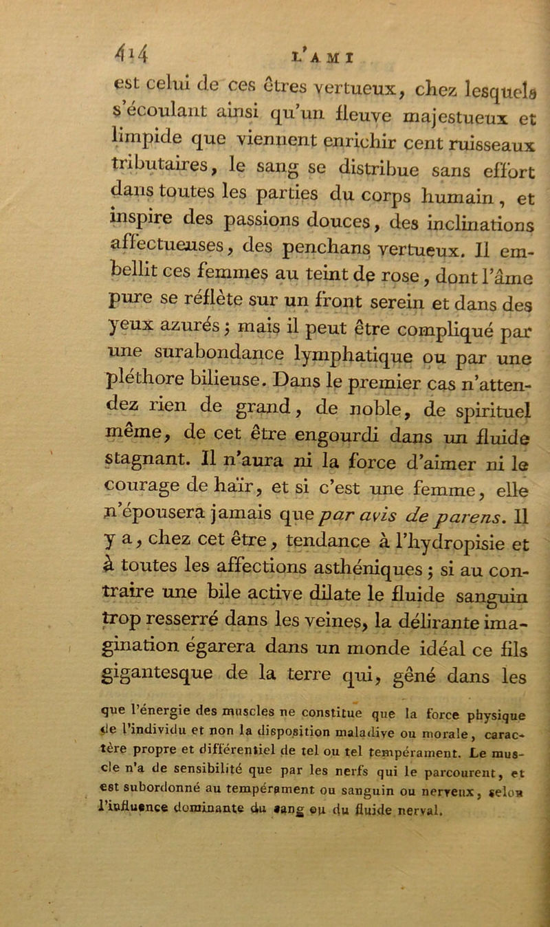 est celui de ces êtres vertueux, chez lesquels s écoulant ainsi qu’un fleuve majestueux et limpide que viennent enrichir cent ruisseaux tributaires, le sang se distribue sans effort dans toutes les parties du corps humain , et inspire des passions douces, des inclinations affectueuses, des penchans vertueux. Il em- bellit ces femmes au teint de rose, dont lame pure se reflete sur un front serein et dans des yeux azurés \ mais il peut être compliqué par une surabondance lymphatique ou par une pléthore bilieuse. Dans le premier cas n’atten- dez lien de grand, de noble, de spirituel même, de cet être engourdi dans un fluide stagnant. Il n aura ni la force d’aimer ni le courage de haïr, et si c’est une femme, elle n épousera jamais que par avis de parens. Il y a, chez cet etre, tendance à l’hydropisie et h toutes les affections asthéniques ; si au con- traire une bile active dilate le fluide sanguin trop resserré dans les veines, la délirante ima- gination égarera dans un monde idéal ce fils gigantesque de la terre qui, gêné dans les que 1 énergie des muscles ne constitue que la force physique de 1 individu et non la disposition maladive ou morale, carac-» tère propre et différentiel de tel ou tel tempérament. Le mus- cle na de sensibilité que par les nerfs qui le parcourent, et est subordonné au tempérament ou sanguin ou nerveux, selon l’ûifiuence dominante du sang ©u du fluide nerval.