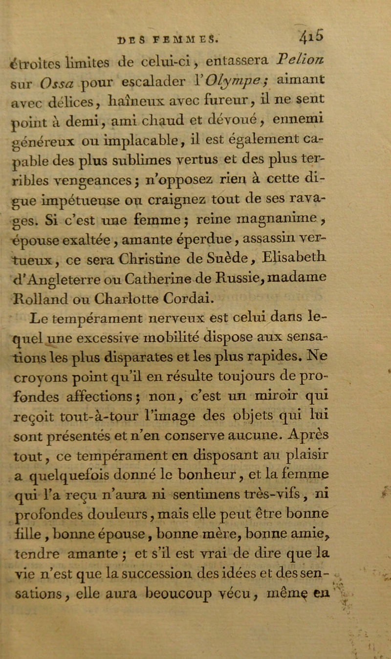 étroites limites de celui-ci , entassera Felion sur Ossa pour escalader X Olympe ; aimant avec délices, haineux avec fureur, il ne sent point à demi, ami chaud et dévoué, ennemi généreux ou implacable, il est également ca- pable des plus sublimes vertus et des plus ter- ribles vengeances 5 n’opposez rien à cette di- gue impétueuse ou craignez tout de ses rava- ges. Si c’est une femme ; reine magnanime, épouse exaltée, amante éperdue, assassin ver- tueux , ce sera Christine de Suède, Elisabeth d’Angleterre ou Catherine de Russie, madame Rolland ou Charlotte Cordai. Le tempérament nerveux est celui dans le- quel .une excessive mobilité dispose aux sensa- tions les plus disparates et les plus rapides. Ne croyons point qu’il en résulte toujours de pro- fondes affections; non, c’est un miroir qui reçoit tout-à-tour l’image des objets qui lui sont présentés et n’en conserve aucune. Après tout, ce tempérament en disposant au plaisir a quelquefois donné le bonheur, et la femme qui l’a reçu n’aura ni sentimens très-vifs, ni profondes douleurs, mais elle peut être bonne fille , bonne épouse, bonne mère, bonne amie, tendre amante ; et s’il est vrai de dire que la vie n’est que la succession des idées et des sen- sations , elle aura beoucoup vécu, mêrnç en x>