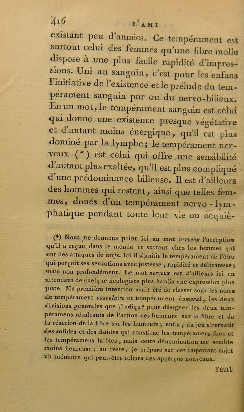 existant peu d’années* Ce tempérament est surtout celui des femmes qu’une fi lire molle dispose à une plus facile rapidité d’impres- sions. Uni au sanguin, c’est pour les enfans l’initiative de l’existence et le prélude du tem- pérament sanguin pur ou du nervo-bilieux. En un mot, le tempérament sanguin est celui qui donne une existence presque végétative et d autant moins énergique, qu’il est plus dominé par la lymphe; le tempérament ner- veux ( ) est celui qui offre une sensibilité d autant plus exaltee, qu’il est plus compliqué d’une prédominance bilieuse. Il est d’ailleurs des hommes qui restent, ainsi que telles fem- mes, doues d un tempérament nervo - lym- phatique pendant toute leur vie ou acquiè- (*) Nous ne donnons point ici au mot nerveux l’acception <ju il a reçue dans le monde et surtout chez les femmes qui ont des attaques de nerfs. Ici il signifie le tempérament de l'être qui perçoit ses sensations avec justesse , rapidité et délicatesse ; mais non profondément. Le mot nerveux est d’ailleurs ici en attendant de quelque néologiste plus hardis une expression plus juste. Ma piemieie intention avait été de classer sous les noms de tempérament vasculaire et tempérament humoral, les deux divisions générales que j’indique pour désigner les deux tem- péramens résultants de l’action des humeurs sur la fibre et de la réaction de la fibre sur les humeurs ; enfin , du jeu alternatif des solides et des fluides qui constitue les tempéramens forts et les tempéramens faibles , mais cette dénomination me semble moins heureuse; au reste, je prépare sur cet important sujet nn mémoire qui peut-être offrira des apperçus nouveaux. rent