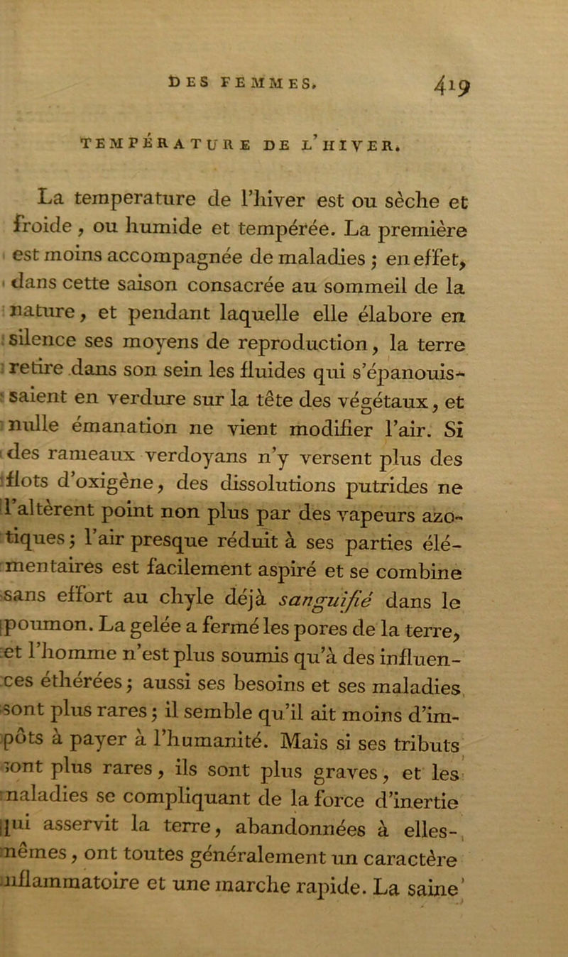 TEMPÉRATURE DE L HIVER» La température de l’hiver est ou sèclie et froide , ou humide et tempérée. La première est moins accompagnée de maladies ; en effet, dans cette saison consacrée au sommeil de la nature, et pendant laquelle elle élabore en silence ses moyens de reproduction, la terre retire dans son sein les fluides qui s’épanouis* saient en verdure sur la tête des végétaux, et nulle émanation ne vient modifier l’air. Si ^ des rameaux verdoyans n’y versent plus des flots doxigène, des dissolutions putrides ne 1 altèrent point non plus par des vapeurs azo- tiques; l’air presque réduit à ses parties élé- mentaires est facilement aspiré et se combine sans effort au chyle déjà sangui/é dans le [poumon. La gelée a fermé les pores de la terre, et 1 homme n’est plus soumis qu’à des influen- ces etherees; aussi ses besoins et ses maladies sont plus rares ; il semble qu’il ait moins d’im- pôts à payer à l’humanité. Mais si ses tributs sont plus rares, ils sont plus graves , et les maladies se compliquant de la force d’inertie qui asservit la terre, abandonnées à elles- mernes, ont toutes généralement un caractère nflammatoire et une marche rapide. La saine