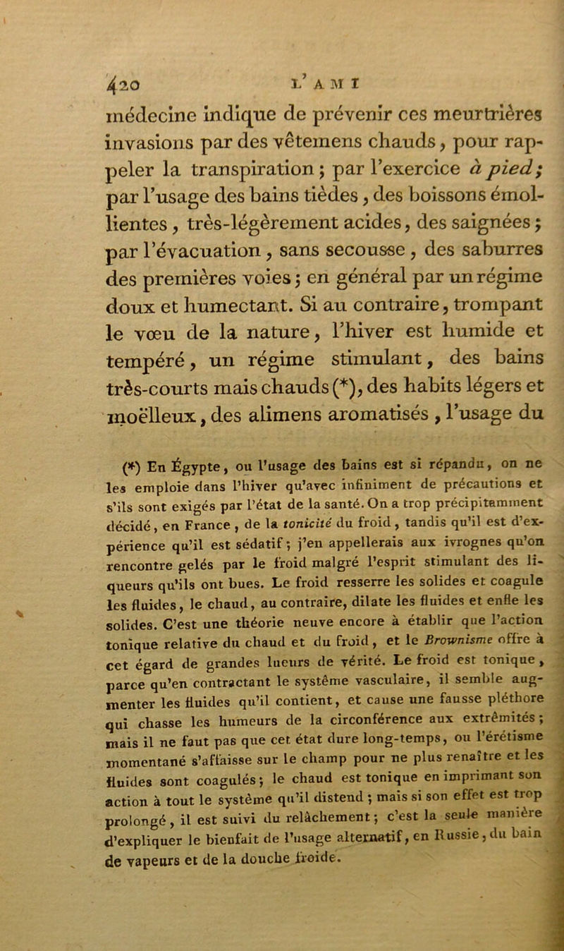 médecine indique de prévenir ces meurtrières invasions par des vêtemens chauds, pour rap- peler la transpiration ; par l’exercice à pied; par l’usage des bains tièdes, des boissons émol- lientes , très-légèrement acides, des saignées ; par l’évacuation, sans secousse , des saburres des premières voies 5 en général par un régime doux et humectant. Si au contraire, trompant le vœu de la nature, l’hiver est humide et tempéré, un régime stimulant, des bains très-courts mais chauds (*), des habits légers et moelleux, des aiimens aromatisés , l’usage du (*) En Égypte, ou l’usage des bains est si répandu, on ne les emploie dans l’hiver qu’avec infiniment de précautions et s’ils sont exigés par l’état de la santé. On a trop précipitamment décidé, en France , de la tonicité du froid, tandis qu’il est d’ex- périence qu’il est sédatif ; j’en appellerais aux ivrognes qu’on rencontre gelés par le froid malgré l’esprit stimulant des li- queurs qu’ils ont bues. Le froid resserre les solides et coagule les fluides, le chaud, au contraire, dilate les fluides et enfle les solides. C’est une théorie neuve encore à établir que l’action tonique relative du chaud et du froid, et le Brownisme offre à cet égard de grandes lueurs de vérité. Le froid est tonique , parce qu’en contractant le système vasculaire, il semble aug- menter les fluides qu’il contient, et cause une fausse pléthore qui chasse les humeurs de la circonférence aux extrémités ; mais il ne faut pas que cet état dure long-temps, ou l’érétisme momentané s’affaisse sur le champ pour ne plus renaître et les fluides sont coagulés; le chaud est tonique en imprimant son action à tout le système qu’il distend ; mais si son effet est trop prolongé, il est suivi du relâchement ; c’est la seule manière d’expliquer le bienfait de l’usage alternatif, en Russie, du bain de vapeurs et de la douche froide.