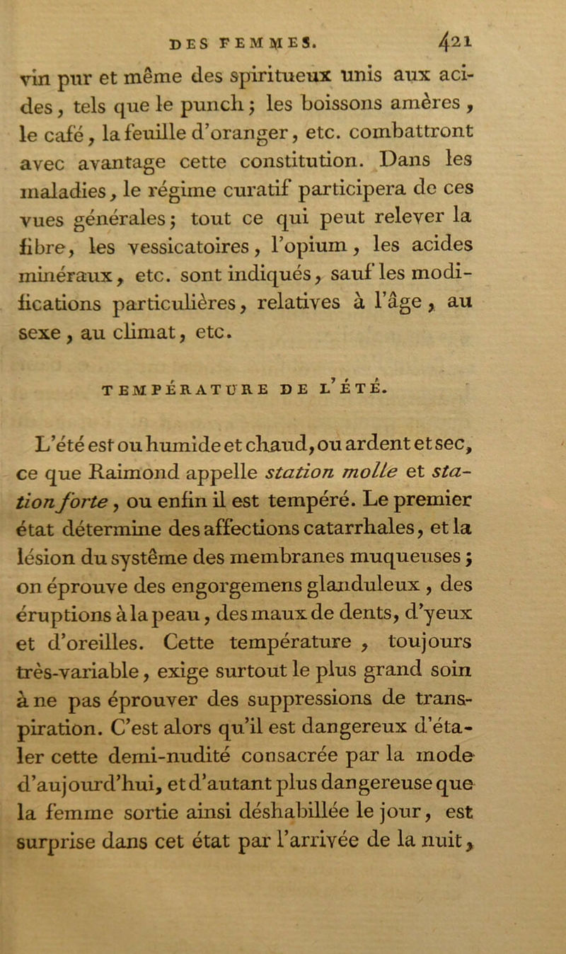 vin pur et même des spiritueux unis aux aci- des , tels que le punch ; les boissons amères , le café, la feuille d’oranger, etc. combattront avec avantage cette constitution. Dans les maladies, le régime curatif participera de ces vues générales $ tout ce qui peut relever la fibre, les vessicatoires, l’opium, les acides minéraux, etc. sont indiqués, sauf les modi- fications particulières, relatives à l’âge , au sexe , au climat, etc. TEMPÉRATURE DE l’ÉtÉ. L’été est ou humide et chaud, ou ardent et sec, ce que Raimond appelle station moite et sta- tion forte , ou enfin il est tempéré. Le premier état détermine des affections catarrhales, et la lésion du système des membranes muqueuses ; on éprouve des engorgemens glanduleux , des éruptions à la peau, des maux de dents, d’yeux et d’oreilles. Cette température , toujours très-variable, exige surtout le plus grand soin à ne pas éprouver des suppressions de trans- piration. C’est alors qu’il est dangereux d’éta- ler cette demi-nudité consacrée par la mode d’aujourd’hui, et d’autant plus dangereuse que la femme sortie ainsi déshabillée le jour, est surprise dans cet état par l’arrivée de la nuit,