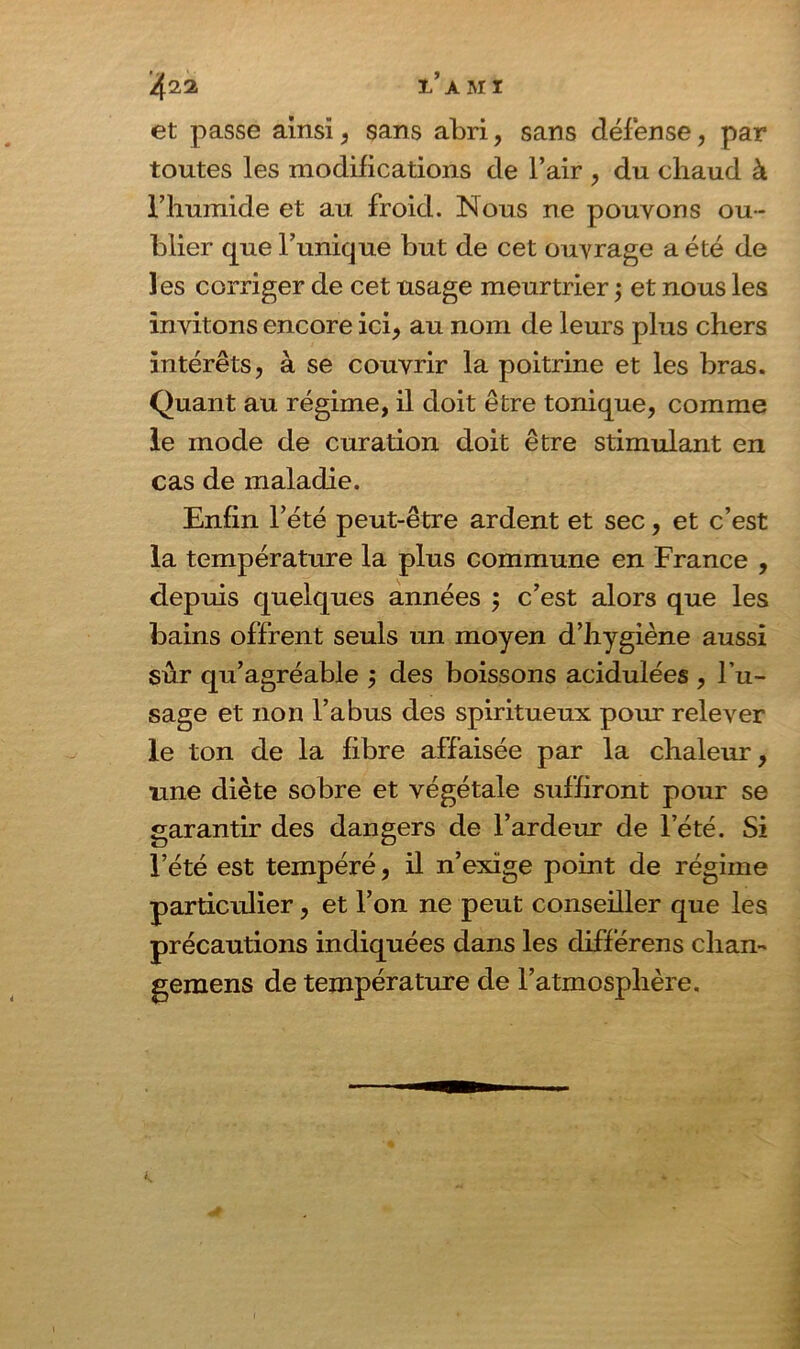 et passe ainsi, sans abri, sans défense, par toutes les modifications de l’air , du chaud à l’humide et au froid. Nous ne pouvons ou- blier que l’unique but de cet ouvrage a été de les corriger de cet usage meurtrier ; et nous les invitons encore ici* au nom de leurs plus chers intérêts, à se couvrir la poitrine et les bras. Quant au régime, il doit être tonique, comme le mode de curation doit être stimulant en cas de maladie. Enfin l’été peut-être ardent et sec, et c’est la température la plus commune en France , depuis quelques années m, c’est alors que les bains offrent seuls un moyen d’hygiène aussi sur qu’agréable ; des boissons acidulées , l’u- sage et non l’abus des spiritueux pour relever le ton de la fibre affaisée par la chaleur, une diète sobre et végétale suffiront pour se garantir des dangers de l’ardeur de l’été. Si l’été est tempéré, il n’exige point de régime particulier, et l’on ne peut conseiller que les précautions indiquées dans les différens chan- gemens de température de l’atmosphère.