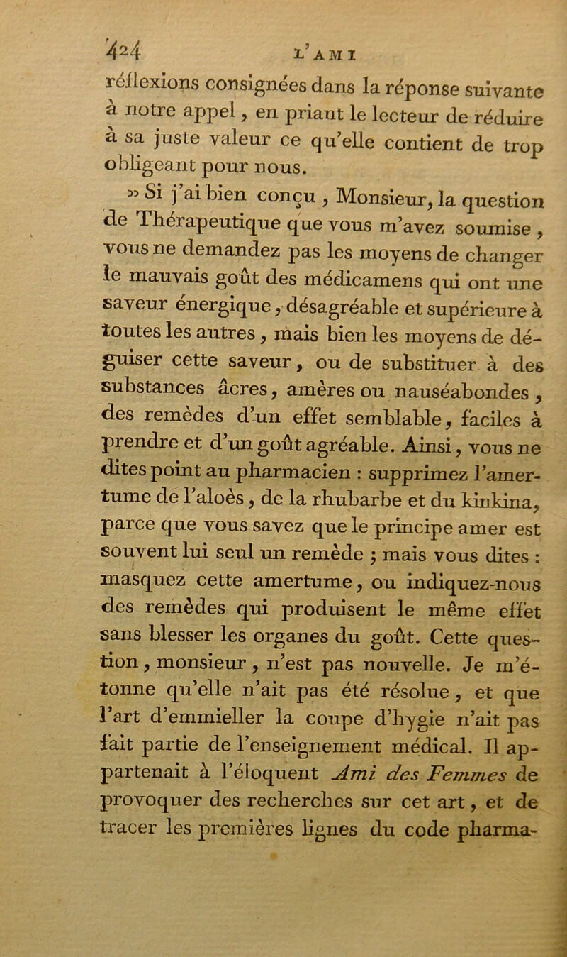 réflexions consignées dans la réponse suivante à notre appel, en priant le lecteur de réduire à sa juste valeur ce qu’elle contient de trop obligeant pour nous. Si j ai bien conçu , Monsieur, la question de Thérapeutique que vous m’avez soumise , vous ne demandez pas les moyens de changer le mauvais goût des médicamens qui ont une saveur énergique, désagréable et supérieure à toutes les autres, mais bien les moyens de dé- guiser cette saveur, ou de substituer à des substances acres, amères ou nauséabondes , des remèdes d’un effet semblable, faciles à prendre et d’un goût agréable. Ainsi, vous ne dites point au pharmacien : supprimez l’amer- tume de l’aloès, de la rhubarbe et du kinkina, parce que vous savez que le principe amer est souvent lui seul un remède j mais vous dites : masquez cette amertume, ou indiquez-nous des remèdes qui produisent le même effet sans blesser les organes du goût. Cette ques- tion , monsieur, n’est pas nouvelle. Je m’é- tonne qu’elle n’ait pas été résolue, et que l’art d’emmieller la coupe d’hygie n’ait pas fait partie de l’enseignement médical. Il ap- partenait à l’éloquent jé-Tïii des Femmes de provoquer des recherches sur cet art, et de tracer les premières lignes du code pharma-