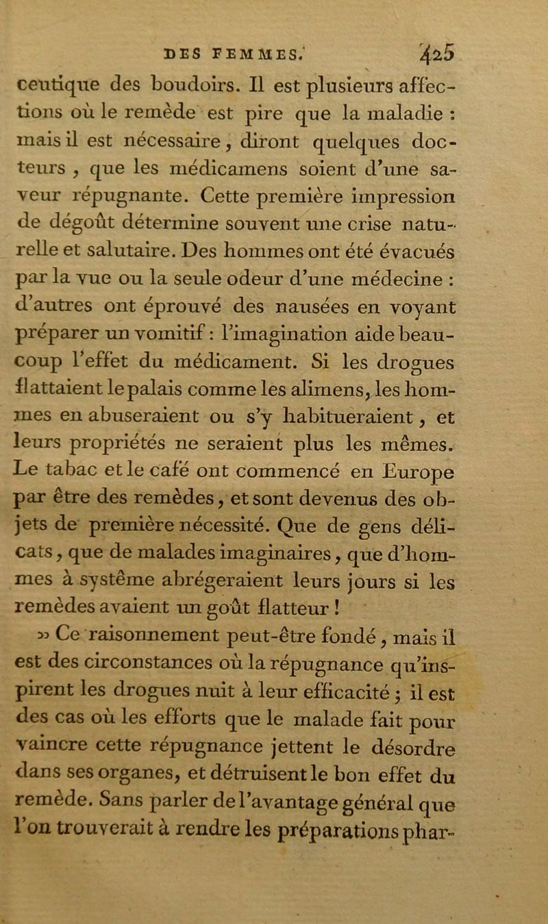 ceu tique des boudoirs. Il est plusieurs affec- tions où le remède est pire que la maladie : mais il est nécessaire, diront quelques doc- teurs , que les médicamens soient d’une sa- veur répugnante. Cette première impression de dégoût détermine souvent une crise natu- relle et salutaire. Des hommes ont été évacués par la vue ou la seule odeur d’une médecine : d’autres ont éprouvé des nausées en voyant préparer un vomitif : l’imagination aide beau- coup l’effet du médicament. Si les drogues flattaient le palais comme les alimens, les hom- mes en abuseraient ou s’y habitueraient, et leurs propriétés ne seraient plus les mêmes. Le tabac et le café ont commencé en Europe par être des remèdes, et sont devenus des ob- jets de première nécessité. Que de gens déli- cats , que de malades imaginaires, que d’hom- mes à système abrégeraient leurs jours si les remèdes avaient un goût flatteur ! » Ce raisonnement peut-être fondé, mais il est des circonstances où la répugnance qu’ins- pirent les drogues nuit à leur efficacité ; il est des cas où les efforts que le malade fait pour vaincre cette répugnance jettent le désordre dans ses organes, et détruisent le bon effet du remède. Sans parler de l’avantage général que l’on trouverait à rendre les préparations phar-