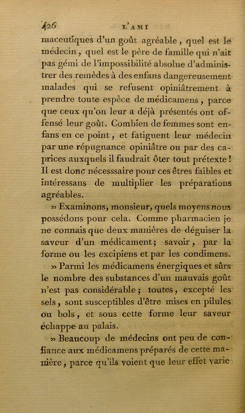 l’ami maceutiques dun goût agréable, quel est le médecin, quel est le père de famille qui n’ait pas gémi de l’impossibilité absolue d’adminis- trer des remèdes à des enfans dangereusement malades qui se refusent opiniâtrement à prendre toute espèce de médicamens , parce que ceux qu’on leur a déjà présentés ont of- fensé leur goût. Combien de femmes sont en- fans en ce point, et fatiguent leur médecin par une répugnance opiniâtre ou par des ca- prices auxquels il faudrait ôter tout prétexte ! Il est donc nécesssaire pour ces êtres faibles et intéressans de multiplier les préparations agréables. 33 Examinons, monsieur, quels moyens nous possédons pour cela. Comme pharmacien je ne connais que deux manières de déguiser la saveur d’un médicament ; savoir, par la forme ou les excipiens et par les condimens. 33 Parmi les médicamens énergiques et sûrs le nombre des substances d’un mauvais goût n’est pas considérable j toutes, excepté les sels, sont susceptibles d’être mises en pilules ou bols, et sous cette forme leur saveur échappe au palais. 33 Beaucoup de médecins ont peu de con- fiance aux médicamens préparés de cette ma- nière, parce qu’ils voient que leur effet varie