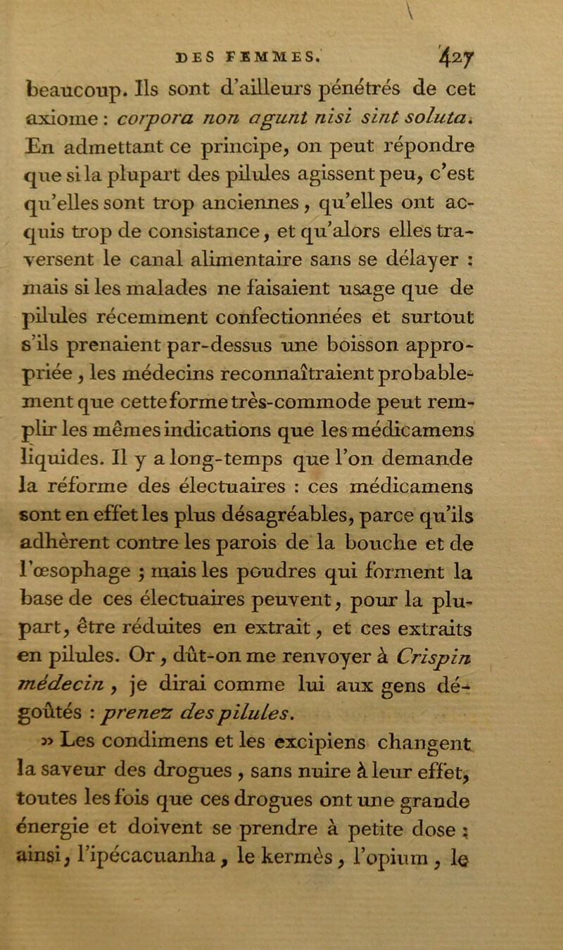 beaucoup. Ils sont d’ailleurs pénétrés de cet axiome : corpora non agunt nisi sint soluta. En admettant ce principe, on peut répondre que si la plupart des pilules agissent peu, c’est qu’elles sont trop anciennes, qu’elles ont ac- quis trop de consistance, et qu’alors elles tra- versent le canal alimentaire sans se délayer : mais si les malades ne faisaient usage que de pilules récemment confectionnées et surtout s’ils prenaient par-dessus une boisson appro- priée , les médecins reconnaîtraient probable- ment que cette forme très-commode peut rem- plir les mêmes indications que les médicamens liquides. Il y a long-temps que l’on demande la réforme des électuaires : ces médicamens sont en effet les plus désagréables, parce qu’ils adhèrent contre les parois de la bouche et de l’œsophage ; mais les poudres qui forment la base de ces électuaires peuvent, pour la plu- part, être réduites en extrait, et ces extraits en pilules. Or, dût-on me renvoyer à Crispin médecin , je dirai comme lui aux gens dé- goûtés : prenez des pilules. Les condimens et les excipiens changent la saveur des drogues , sans nuire à leur effet, toutes les fois que ces drogues ont une grande énergie et doivent se prendre à petite dose ; ainsi, l’ipécacuanha, le kermès, l’opium , le