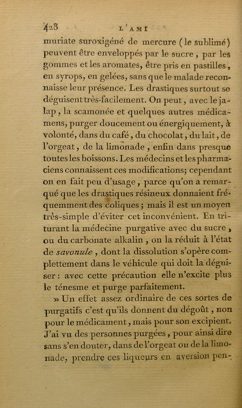 1 A M I muriate suroxigéné de mercure (le sublimé) peuvent être enveloppés par le sucre , par les gommes et les aromates, être pris en pastilles , en syrops, en gelées, sans que le malade recon- naisse leur présence. Les drastiques surtout se déguisent très-facilement. On peut, avec le ja- lap, la scamonée et quelques autres médica- mens, purger doucement ou énergiquement, à volonté, dans du café, du chocolat, du lait, de l’orgeat, de la limonade , enfin dans presque toutes les boissons. Les médecins et les pharma- ciens connaissent ces modifications; cependant on en fait peu d’usage, parce qu’on a remar- qué que les drastiques résineux donnaient fré- quemment des coliques ; mais il est un moyen très-simple d’éviter cet inconvénient. En tri- turant la médecine purgative avec du sucre , ou du carbonate alkalin , on la réduit à l’état de savonule , dont la dissolution s’opère com- plettement dans le véhicule qui doit la dégui- ser : avec cette précaution elle n’excite plus le ténesme et purge parfaitement. a? Un effet assez ordinaire de ces sortes de purgatifs c’est qu’ils donnent du dégoût, non pour le médicament, mais pour son excipient. J’ai vu des personnes purgées, pour ainsi dire sans s’en douter, dans de l’orgeat ou de la limo- nade, prendre ces liqueurs en aversion peu-