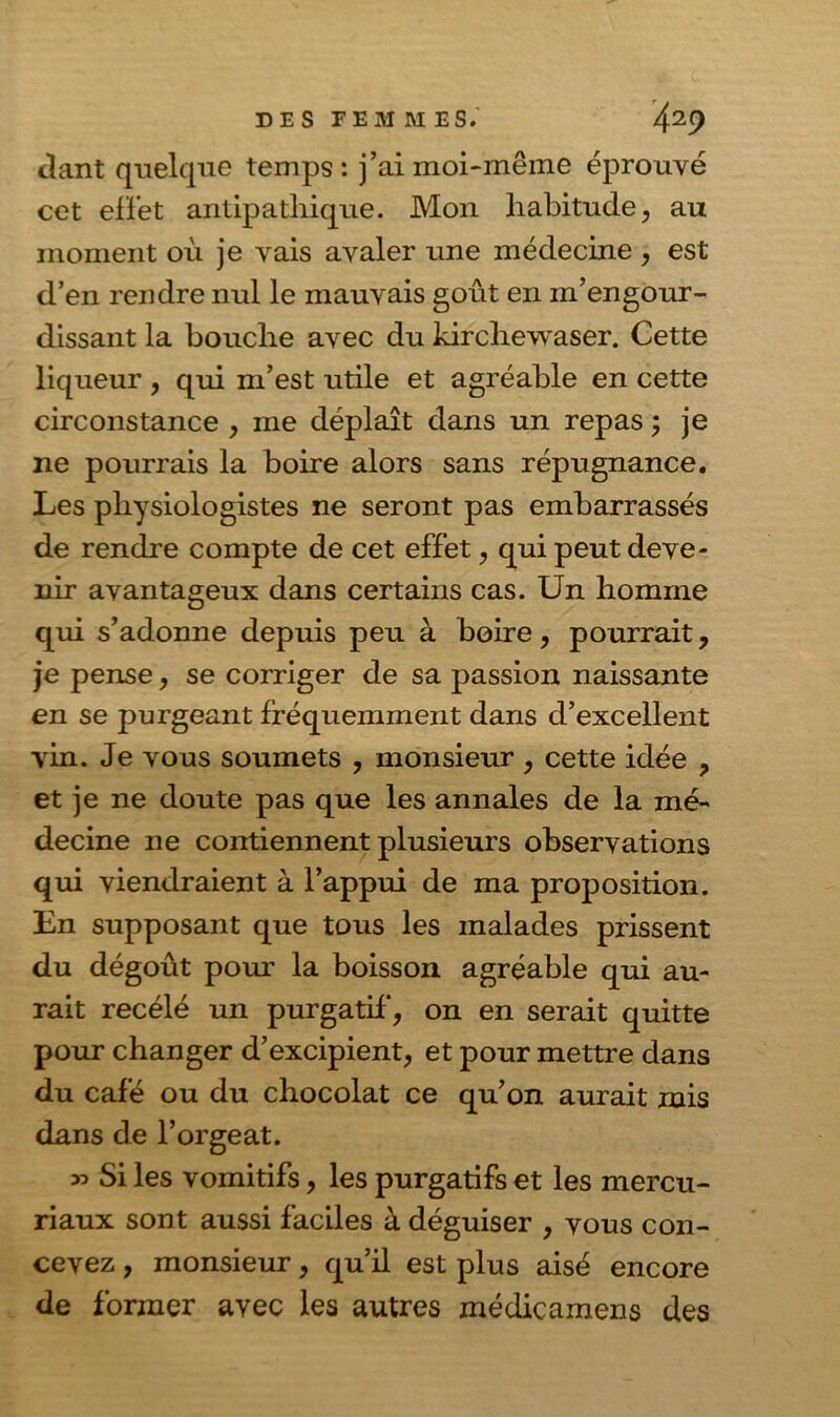dant quelque temps: j’ai moi-même éprouvé cet effet antipathique. Mon habitude, au moment où je vais avaler une médecine , est d’en rendre nul le mauvais goût en m’engour- dissant la bouche avec du kirchewaser. Cette liqueur , qui m’est utile et agréable en cette circonstance , me déplaît dans un repas ; je ne pourrais la boire alors sans répugnance. Les physiologistes ne seront pas embarrassés de rendre compte de cet effet, qui peut deve- nir avantageux dans certains cas. Un homme qui s’adonne depuis peu à boire, pourrait, je pense, se corriger de sa passion naissante en se purgeant fréquemment dans d’excellent vin. Je vous soumets , monsieur , cette idée , et je ne doute pas que les annales de la mé- decine ne contiennent plusieurs observations qui viendraient à l’appui de ma proposition. En supposant que tous les malades prissent du dégoût pour la boisson agréable qui au- rait recélé un purgatif, on en serait quitte pour changer d’excipient, et pour mettre dans du café ou du chocolat ce qu’on aurait mis dans de l’orgeat. » Si les vomitifs, les purgatifs et les mercu- riaux sont aussi faciles à déguiser , vous con- cevez , monsieur, qu’il est plus aisé encore de former avec les autres médicamens des