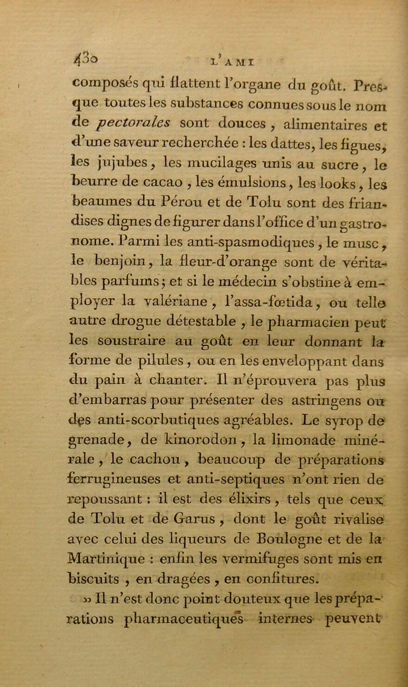 composés qui flattent l’organe du goût. Pres- que toutes les substances connues sous le nom de pectorales sont douces , alimentaires et d’une saveur recherchée : les dattes, les figues, les jujubes, les mucilages unis au sucre, le beurre de cacao , les émulsions, les looks, les heaumes du Pérou et de Tolu sont des frian- dises dignes de figurer dans l’office d’un gastro- nome. Parmi les anti-spasmodiques, le musc, le benjoin, la fleur-d’orange sont de vérita- bles parfums ; et si le médecin s’obstine à em- ployer la valériane , l’assa-fœtida, ou telle autre drogue détestable , le pharmacien peut les soustraire au goût en leur donnant la forme de pilules , ou en les enveloppant dans du pain à chanter. Il n’éprouvera pas plus d’embarras pour présenter des astringens ou dçs anti-scorbutiques agréables. Le syrop de grenade, de kinorodon, la limonade miné- rale , le cachou, beaucoup de préparations ferrugineuses et anti-septiques n’ont rien de repoussant : il est des élixirs, tels que ceux de Tolu et de Garus , dont le goût rivalise avec celui des liqueurs de Boulogne et de la Martinique : enfin les vermifuges sont mis en biscuits , en dragées , en confitures. » Il n’est donc point douteux que les prépa- rations pharmaceutiques internes peuvent