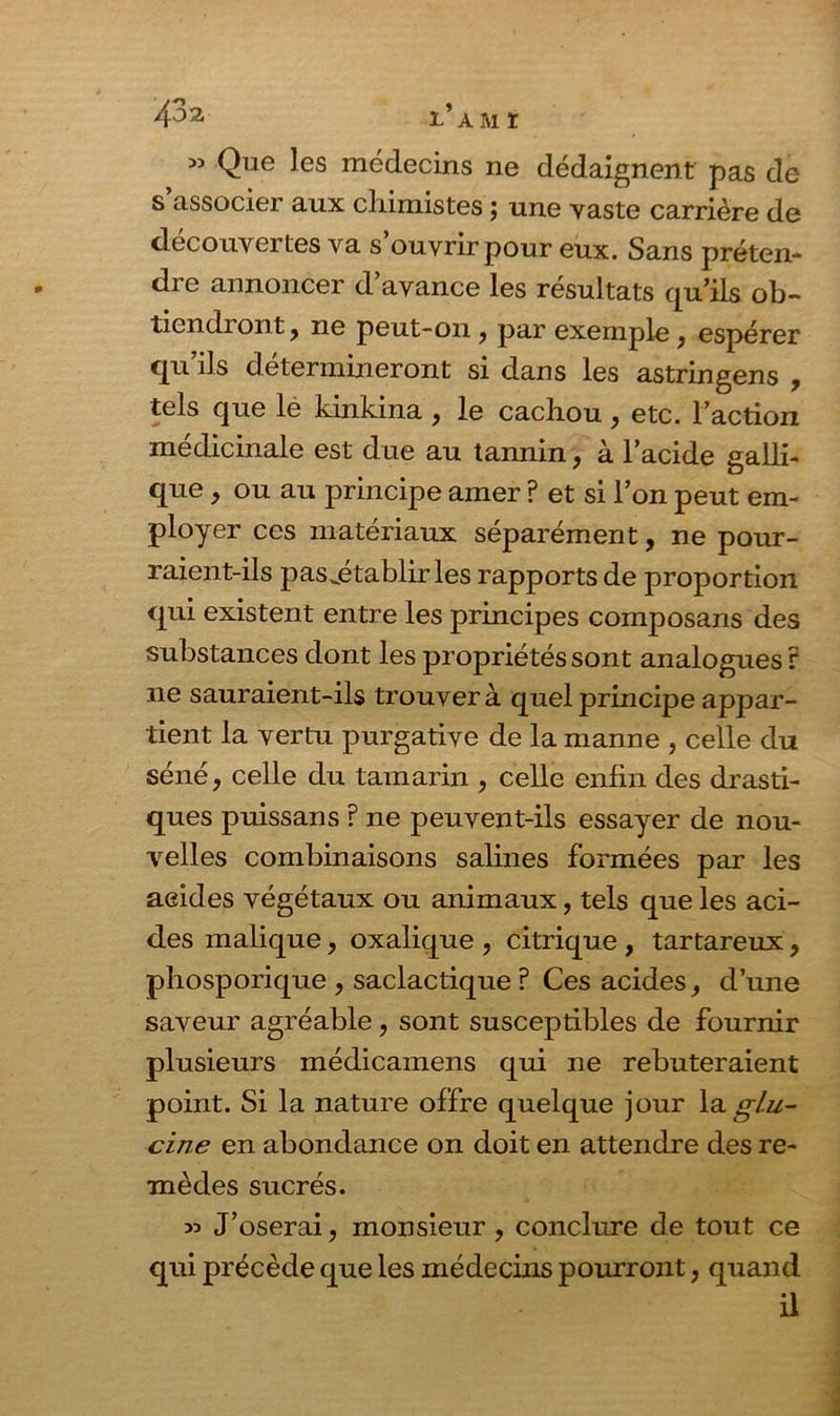 53 Que les médecins ne dédaignent pas de s’associer aux chimistes ; une vaste carrière de découvertes va s’ouvrir pour eux. Sans préten- die annoncer d avance les résultats qu’ils ob~ tiendi ont, ne peut-on ? par exemple} espérer qu’ils détermineront si dans les astringens , tels que le kinkina , le cachou , etc. l’action médicinale est due au tannin, à l’acide galli- que, ou au principe amer ? et si l’on peut em- ployer ces matériaux séparément, ne pour- raient-ils pasjétablir les rapports de proportion qui existent entre les principes composans des substances dont les propriétés sont analogues r ne sauraient-ils trouver à quel principe appar- tient la vertu purgative de la manne , celle du séné, celle du tamarin , celle enfin des drasti- ques puissans ? ne peuvent-ils essayer de nou- velles combinaisons salines formées par les acides végétaux ou animaux, tels que les aci- des malique, oxalique , citrique , tartareux, phosporique , saclactique ? Ces acides d’une saveur agréable, sont susceptibles de fournir plusieurs médicamens qui ne rebuteraient point. Si la nature offre quelque jour la glu- cine en abondance on doit en attendre des re- mèdes sucrés. 35 J’oserai, monsieur, conclure de tout ce qui précède que les médecins pourront ; quand il