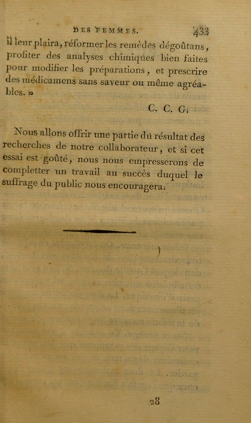 « , des 'F EM Me s. 3 il leur.plaira, réformer les remèdes dégôûtans, piofiter des analyses chimiques bien faites pour modifier les préparations, et prescrire des médicainens sans saveur ou même agréa- Mes. » C. C. G, Nous allons offrir une partie dü résultat des reclieielles de notre collaborateur, et si cet essai est goûté, nous nous empresserons de completter un travail au succès duquel le suffi âge du public nous encouragera;