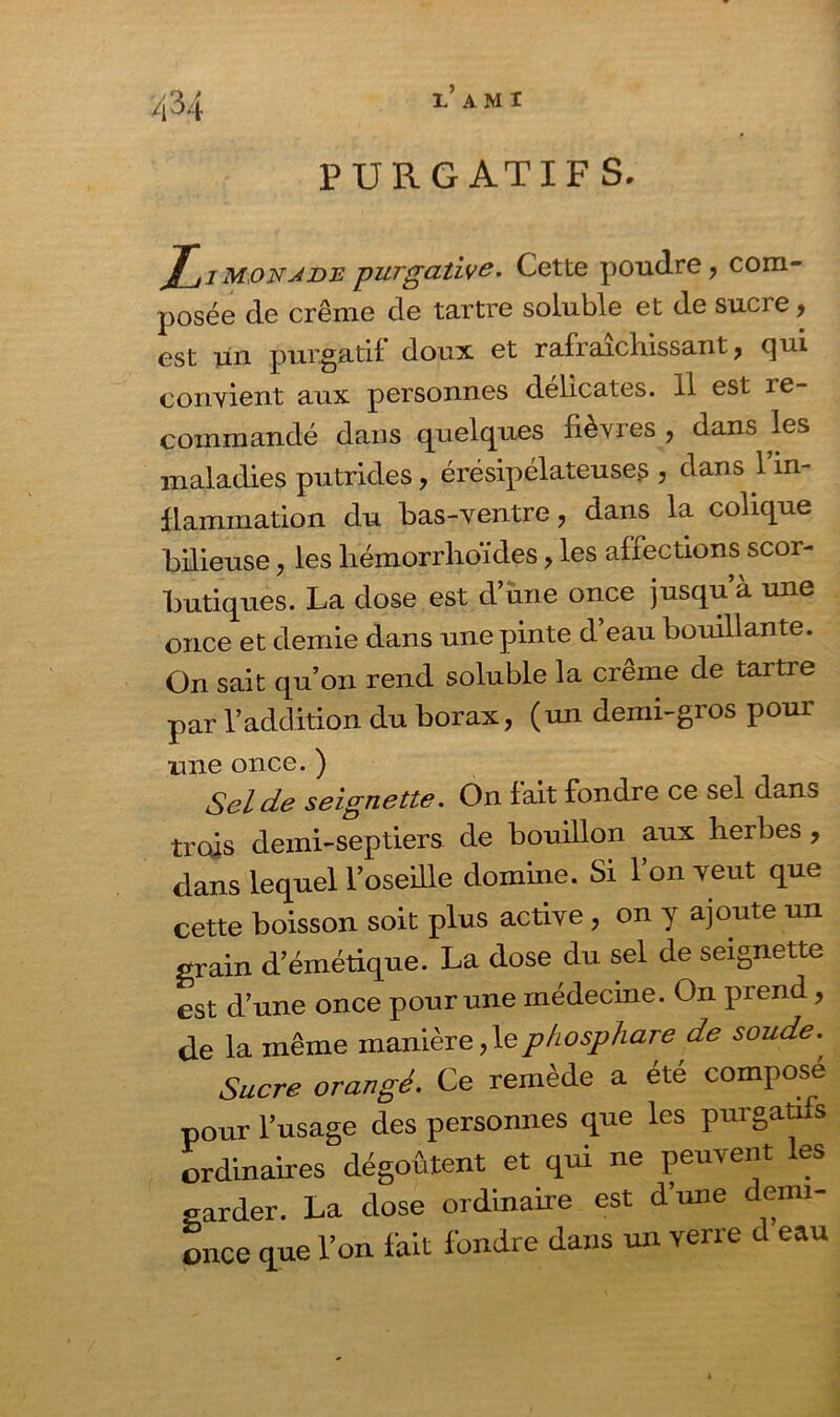 PURGATIF S. jf_jiMONJBE purgative. Cette poudre, com- posée de crème de tartre soluble et de sucre, est un purgatif doux et rafraîchissant, qui convient aux personnes délicates. Il est re- commandé dans quelques fièvres , dans les maladies putrides, érésipélateuse? , dans l’in- flammation du bas-ventre, dans la colique bilieuse, les hémorrhoides, les affections scor- butiques. La dose est d’une once jusqu à une once et demie dans une pinte d’eau bouillante. On sait qu’on rend soluble la crème de tartre par l’addition du borax, (un demi-gros pour une once. ) Sel de seignette. On fait fondre ce sel dans trois demi-septiers de bouillon aux herbes , dans lequel l’oseille domine. Si l’on veut que cette boisson soit plus active , on y ajoute un grain d’émétique. La dose du sel de seignette est d’une once pour une médecine. On prend, de la même manière,lephosphare de soude., Sucre orangé. Ce remède a été compose pour l’usage des personnes que les purgatifs ordinaires dégoûtent et qui ne peuvent les <mrder. La dose ordinaire est d’une demi- once que l’on fait fondre dans un verre d eau