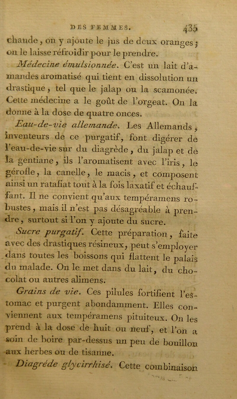 4 35 chaude, on y ajoute le jus de deux oranges $ on le laisse refroidir pour le prendre. Médecine émulsionnée. C’est un lait d’a- mandes aromatisé qui tient en dissolution un drastique, tel que le jalap ou la scamonée. Cette médecine a le goût de l’orgeat. On la donne à la dose de quatre onces. Eau-de-vie allemande. Les Allemands * inventeurs de ce purgatif, font digérer de l’eau-de-vie sur du diagrède , du jalap et de la gentiane, ils l’aromatisent avec l’iris, le gérofle, la canelle, le macis, et composent ainsi un ratafiat tout à la fois laxatif et échaub fant. Il ne convient qu’aux tempéramens ro- bustes , mais il n est pas désagréable a pren- dre , surtout si 1 on y ajoute du sucre. Sucre purgatif. Cette préparation, faite avec des drastiques résineux, peut s’employer dans toutes les boissons qui flattent le palais du malade. On le met dans du lait, du cho- colat ou autres alimens. Grains de vie. Ces pilules fortifient l’eS- tomac et purgent abondamment. Elles con- viennent aux tempéramens pituiteux. On les prend à la dose de huit ou neuf, et l’on a soin de boire par-dessus un peu de bouillon aux herbes ou de tisanne. Diagrède glycirrkisé. Cette combinaison