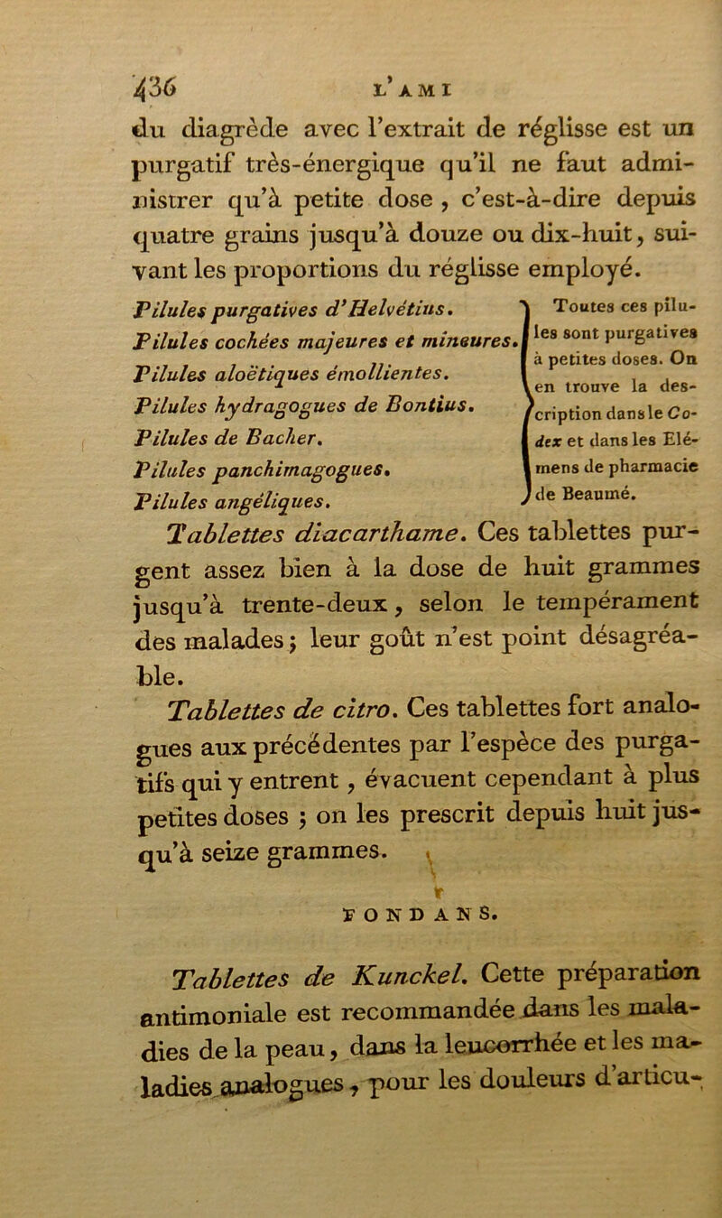 du diagrède avec l’extrait de réglisse est un purgatif très-énergique qu’il ne faut admi- nistrer qu’à petite dose , c’est-à-dire depuis quatre grains jusqu’à douze ou dix-huit, sui- vant les proportions du réglisse employé. Pilules purgatives d’Helvétius. J Toutes ces pilu- Pilules cochées majeures et mineures.jles 80nt Purgat,^e8 Pilules aloëtiques émollientes. Pilules hydragogues de Bontius. Pilules de Bâcher. Pilules panchimagogues. Pilules angéliques. Tablettes diacarthame. Ces tablettes pur- gent assez bien à la dose de huit grammes jusqu’à trente-deux, selon le tempérament des malades ; leur goût n’est point désagréa- ble. Tablettes de citro. Ces tablettes fort analo- gues aux précédentes par l’espèce des purga- tifs qui y entrent, évacuent cependant à plus petites doses ; on les prescrit depuis huit jus- qu’à seize grammes. (r HOND ANS. Tablettes de Kunckel. Cette préparation antimoniale est recommandée dans les mala- dies de la peau, dans la leucorrhée et les ma- ladies analogues , pour les douleurs d’ardcu- a petites doses, un l en trouve la des- cription dansle Co- dex et dans les Elé- i mens de pharmacie I de Beaumé.