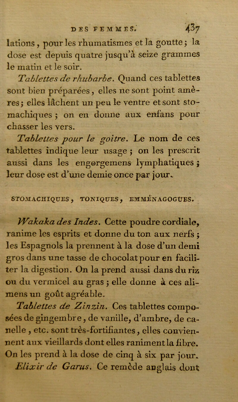lations , pour les rhumatismes et la goutte ; la dose est depuis quatre jusqu’à seize grammes le matin et le soir. Tablettes de rhubarbe. Quand ces tablettes sont bien préparées, elles ne sont point amè- res ; elles lâchent un peu le ventre et sont sto- machiques ; on en donne aux enfans pour chasser les vers. Tablettes pour le goitre. Le nom de ces tablettes indique leur usage ; on les prescrit aussi dans les engorgemens lymphatiques 9 leur dose est d’une demie once par jour. STOMACHIQUES, TONIQUES, EMMENAGOGÜES. Wakaka des Indes. Cette poudre cordiale, ranime les esprits et donne du ton aux nerfs $ les Espagnols la prennent à la dose d’un demi gros dans une tasse de chocolat pour en facili- ter la digestion. On la prend aussi dans du riz ou du vermicel au gras $ elle donne à ces ali- mens un goût agréable. Tablettes de Zinzin. Ces tablettes compo- sées de gingembre, de vanille, d’ambre, de ca- nelle , etc. sont très-fortifiantes, elles convien- nent aux vieillards dont elles raniment la fibre. On les prend à la dose de cinq à six par jour. Elixir de Garus. Ce remède anglais dont