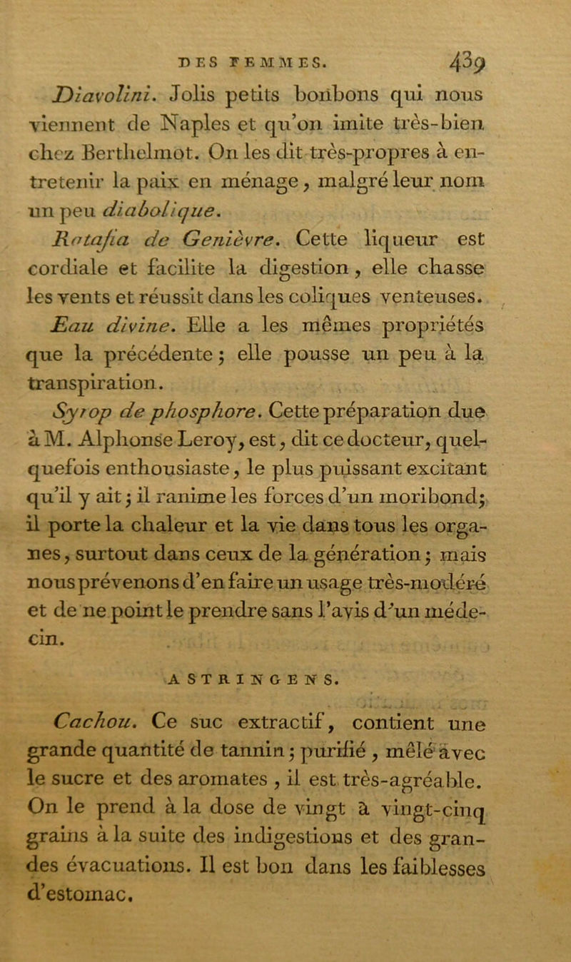 DîavoUni. Jolis petits bonbons qui nous viennent de Naples et qu’on imite très-bien chez Berthelmot. On les dit très-propres à en- tretenir la paix en ménage, malgré leur nom un peu diabolique. Rota/ia de Genièvre. Cette liqueur est cordiale et facilite la digestion , elle chasse les vents et réussit dans les coliques venteuses. Eau divine. Elle a les mêmes propriétés que la précédente 5 elle pousse un peu. à la transpiration. Syrop de phosphore. Cette préparation due àM. Alphonse Leroy, est, dit ce docteur, quel- quefois enthousiaste, le plus puissant excitant qu’il y ait ; il ranime les forces d’un moribond; il porte la chaleur et la vie dans tous les orga- nes, surtout dans ceux de la génération ; mais nous prévenons d’en faire un usage très-modéré et de ne point le prendre sans l’avis d'un méde- cin. ASTRINGENS. Cachou. Ce suc extractif, contient une grande quantité de tannin ; purifié , mêlé avec le sucre et des aromates , il est très-agréable. On le prend à la dose de vingt à vingt-cinq grains à la suite des indigestions et des gran- des évacuations. Il est bon dans les faiblesses d’estomac.