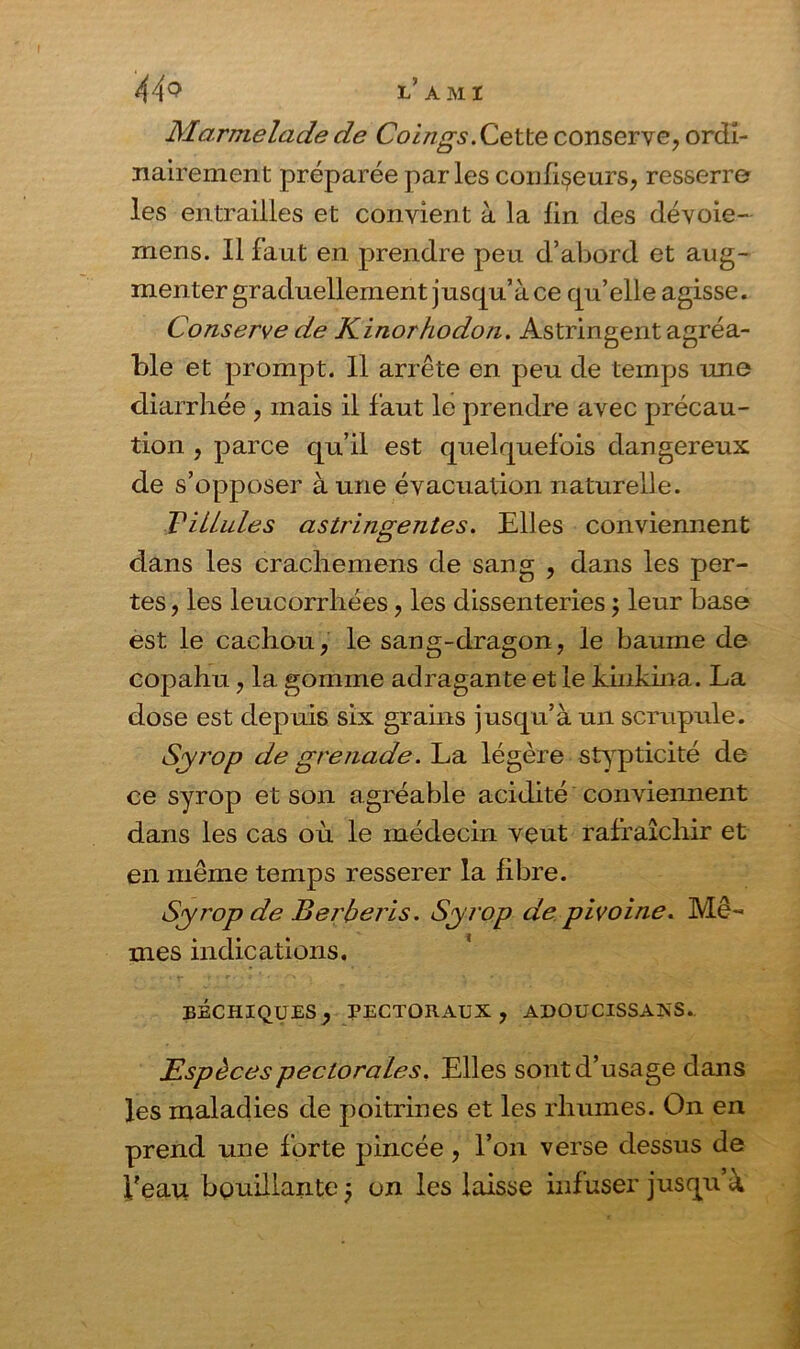 44q l’ami Marmelade de Coings. Cette conserve, ordi- nairement préparée parles confiseurs, resserre les entrailles et convient à la lin des dévoie- mens. Il faut en prendre peu d’abord et aug- menter graduellement jusqu’à ce qu’elle agisse. Conserve de Kinorhodon. Astringent agréa- ble et prompt. 11 arrête en peu de temps une diarrhée , mais il faut le prendre avec précau- tion , parce qu’il est quelquefois dangereux de s’opposer à une évacuation naturelle. T'Ulules astringentes. Elles conviennent dans les crachemens de sang , dans les per- tes , les leucorrhées, les dissenteries ; leur base est le cachou, le sang-dragon, le baume de copahu, la gomme adragante et le kinkina. La dose est depuis six grains jusqu’à un scrupule. Syi'op de grenade. La légère stypticité de ce syrop et son agréable acidité conviennent dans les cas où le médecin veut rafraîchir et en même temps resserer la fibre. Syrop de Berberis. Syrop de pivoine. Mê- mes indications. eéchiques, pectoraux, adoucissais. Espèces pectorales. Elles sont d’usage dans les maladies de poitrines et les rhumes. On en prend une forte pincée, l’on verse dessus de Veau bouillante ÿ on les laisse infuser jusqu’à