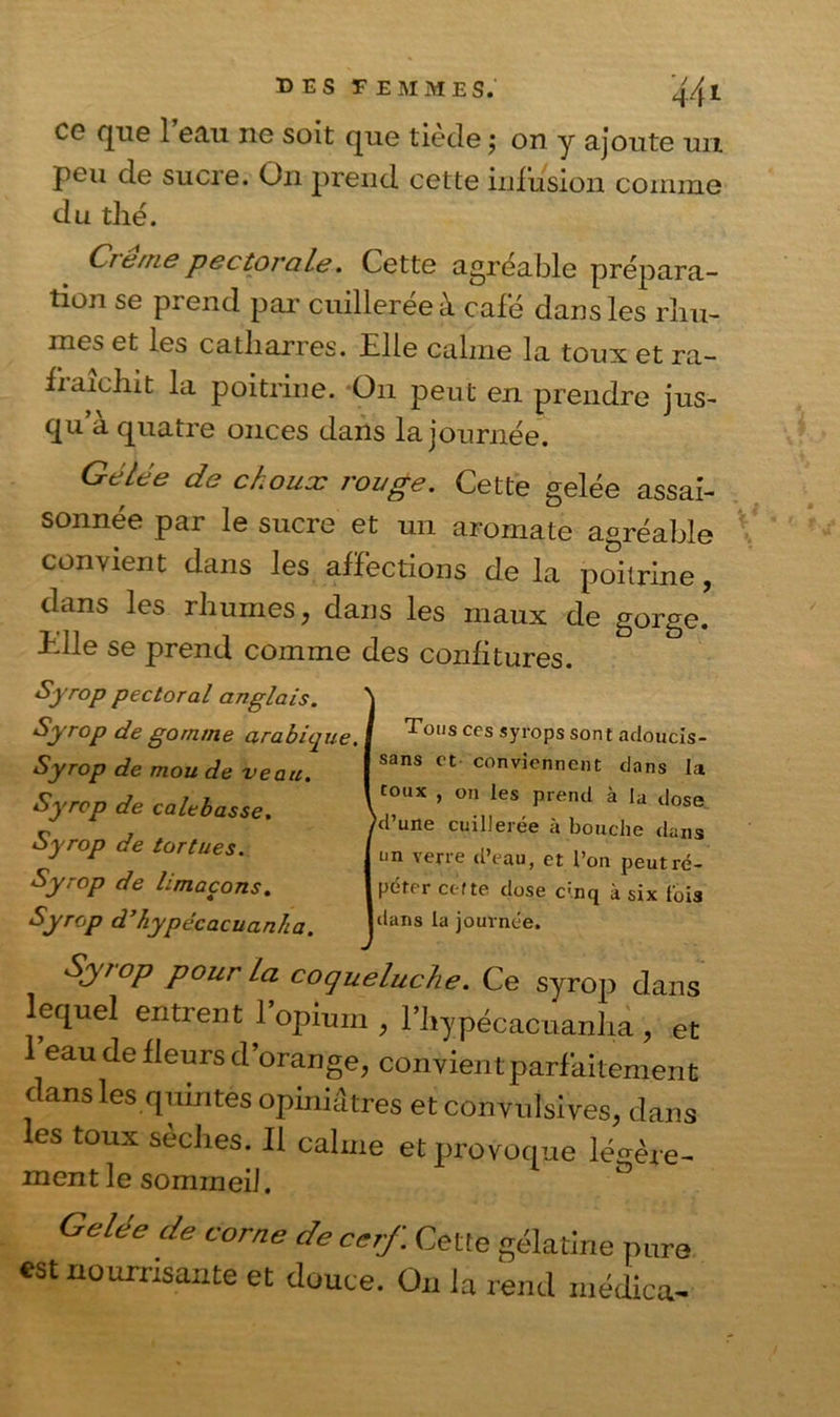 CG que 1 eau ne soit que tiecle j on y ajoute un peu de sucre. On prend cette infusion comme du thé. Cremepectorale. Cette agréable prépara- tion se prend par cuillerée à café dans les rhu- mes et les catharres. Elle calme la toux et ra- fraîchit la poitrine. On peut en prendre jus- qu a quatre onces dans la journée. Gélée de choux rouge. Cette gelée assai- sonnée par le sucre et un aromate agréable convient dans les affections de la poitrine, dans les rhumes, dans les maux de gorge, fdle se prend comme des confitures. Syrop pectoral anglais. Syrop de gomme arabique. Syrop de mou de veau. Syrop de calebasse. Syrop de tortues. Syrop de limaçons. Syrop d’hypécacuanha. Syrop pour La coqueluche. Ce syrop dans lequel entrent 1 opium , fhypécacuanha , et l’eau de fleurs d’orange, convient parfaitement dans les quintes opiniâtres et convulsives, dans les toux sèches. Il calme et provoque légère- ment le sommeil. ° Celée de corne de cerf. Cette gélatine pure est nourrisante et douce. On la rend médica- Tons ces syrops sont adoucis- sans et conviennent dans la toux , on les prend à la dose 'd’une cuillerée à bouche dans un verre d’eau, et l’on peut ré- péter ct-rte dose c:nq à six lois tlans la journée.