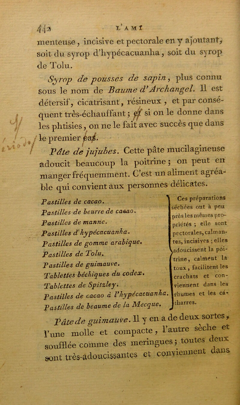 menteuse, incisive et pectorale en y ajoutant, soit du syrop d’hypécacuanha, soit du syrop de Toiu. Syrop de pousses de sapin ? plus connu sous le nom de Baume d}Archangel. 11 est détersif, cicatrisant, résineux , et par consé- quent très-échauffant ; / si on le donne dans le fait avec succès que dans 5. Cette pâte mucilagineuse adoucit beaucoup la poitrine ; on peut en manger fréquemment. C est un aliment agiea- ble qui convient aux personnes délicates. Pastilles de cacao. Pastilles de beurre de cacao. Pastilles de manne. Pastilles d’hypécacuanha. Pastilles de gomme arabique. Pastilles de Tolu. Pastilles de guimauve. Tablettes bêchiques du codex. Tablettes de Spitzley. Pastilles de cacao à Vhypécacuanha. Pastilles de heaume de la Mecque. Tâte de guimauve. 11 y en a de deux soi tes, l’une molle et compacte, l’autre secte et soufflée comme des meringues; toutes ceux sont très-adoucissantes et conviennent dans Ces préparations îchées ont à peu rès les mêmes pro- riétés ; elle sont lectoralesjcalman- es, incisives ; elles idoucissent la poi- rine, calment la ;oux , facilitent les irachats et con- tiennent dans les rhumes et les car ► b r* rrPC les phtisies, on ne le premier eai. Bâte de jujube