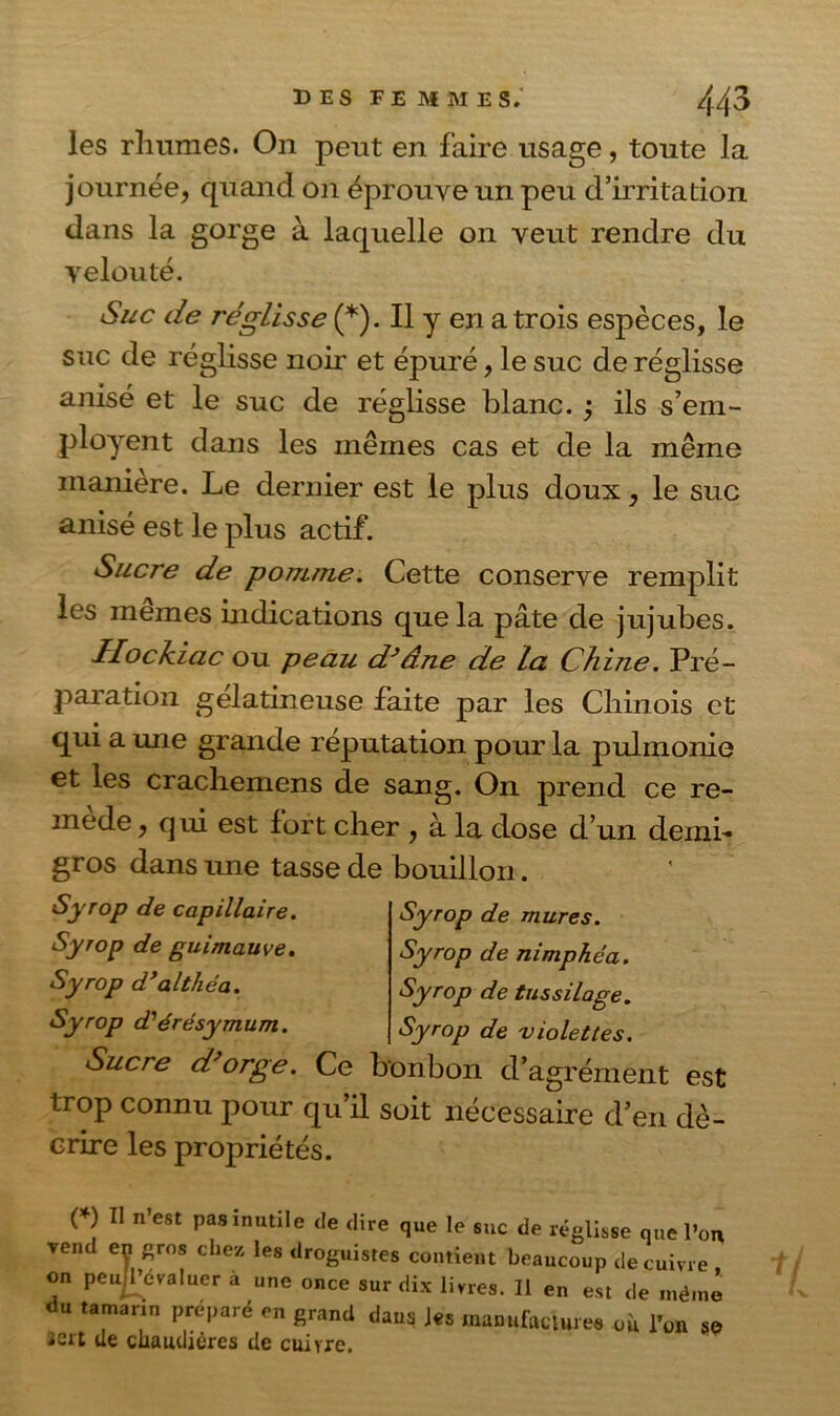 les rhumes. On peut en faire usage, toute la journée, quand on éprouve un peu d’irritation dans la gorge à laquelle on veut rendre du velouté. Suc de réglisse (*). Il y en a trois espèces, le suc de réglisse noir et épuré, le suc de réglisse anisé et le suc de réglisse blanc. ; ils s’em- ployent dans les mêmes cas et de la même manière. Le dernier est le plus doux, le suc anisé est le plus actif. Sucre de pomme. Cette conserve remplit les memes indications que la pâte de jujubes. Ilockiac ou peau d}âne de La Chine. Pré- paration gélatineuse faite par les Chinois et qui a une grande réputation pour la pulmonie et les crachemens de sang. On prend ce re- mède , qui est fort cher , à la dose d’un demi- gros dans une tasse Syrop de capillaire. Syrop de guimauve. Syrop d’althéa. Syrop d'érésymum. de bouillon. Syrop de mures. Syrop de nimphéa. Syrop de tussilage. Syrop de violettes. Sucre d orge. Ce bonbon d’agrément est trop connu pour qu’il soit nécessaire d’en dé- crire les propriétés. ( ) Il n est pas mutile de dire que le suc de réglisse que l’on venc ey gros chez les droguistes contient beaucoup de cuivre on peujTévaluer à une once sur dix livres. Il en est de même du tamarin préparé en grand dans les manufacture* ou l’on 8e 2crt de chaudières de cuivre.