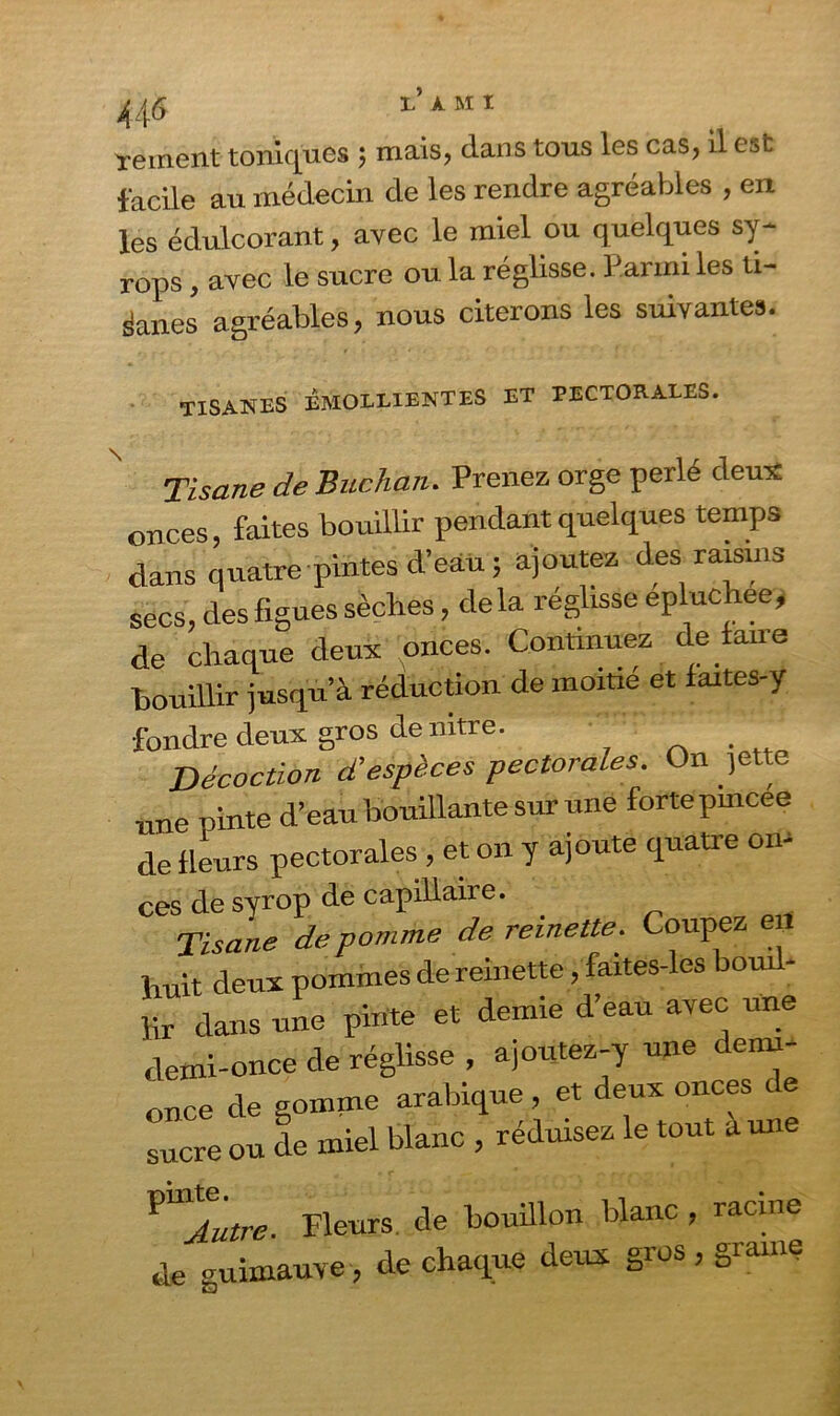 44 & l’A M1 rement toniques ; mais, dans tous les cas, il est facile au médecin de les rendre agréables , en les édulcorant, avec le miel ou quelques sy- rops, avec le sucre ou la réglisse. Parmi les ti- sanes agréables, nous citerons les suivantes. TISANES EMOLLIENTES ET PECTORALES. Tisane de Buchan. Prenez orge perlé deux onces, faites bouillir pendant quelques temps dans quatre pintes d’eau; ajoutez des raisins secs, des figues sèches, delà réglisse epluchee, de chaque deux onces. Continuez de faire bouillir jusqu’à réduction de moitié et faites-y fondre deux gros de nitre. Décoction d’espèces pectorales. On )ette nne pinte d’eau bouillante sur une forte pmcee de fleurs pectorales , et on y ajoute quatre on- ces de syrop de capillaire. Tisane de pomme de reinette. Coupez eil huit deux pommes de remette, faites-les bouil- lir dans une pinte et demie d’eau avec une demi-once de réglisse , ajoutez-y une demi- once de gomme arabique , et deux onces sucre ou de miel blanc , réduisez le tout aune PU'Autre. Fleurs, de bouillon blanc , racine de uimauve, de chaque deux gros, graine