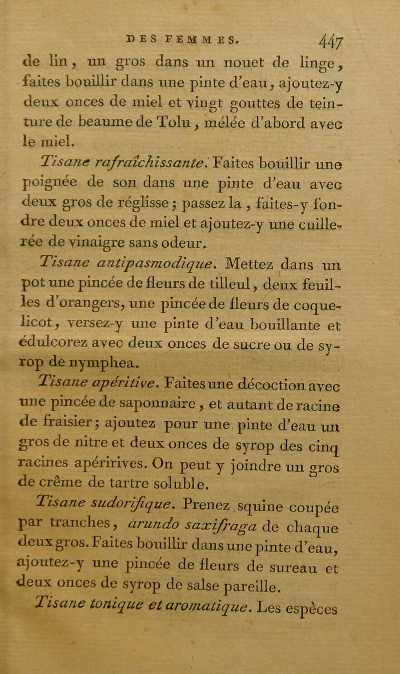 de lin, mi gros dans un nouet de linge, faites bouillir dans une pinte d’eau, ajoutez-y deux onces de miel et vingt gouttes de tein- ture de heaume de Tolu, rnélée d’abord avec le miel. Tisane rafraîchissante. Faites bouillir une poignée de son dans une pinte d’eau avec deux gros de réglisse j passez la , faites-y fon- dre deux onces de miel et ajoutez-y une cuille- rée de vinaigre sans odeur. Tisane antipas modique. Mettez dans un pot une pincée de fleurs de tilleul, deux feuil- les dorangers, une pincée de fleurs de coque- licot, versez-y une pinte d’eau bouillante et édulcorez avec deux onces de sucre ou de sy- rop de nymphéa. Tisane apéritive. Faitesune décoction avec une pincée de saponnaire , et autant de racine de fraisier ; ajoutez pour une pinte d’eau un gros de nitre et deux onces de syrop des cinq racines apéririves. On peut y joindre un gros de crêine de tartre soluble. Tisane sudorifique. Prenez squine coupée par tranches, arundo saxifraga de chaque deux gros. Faites bouillir dans une pinte d’eau, ajoutez-y une pincée de fleurs de sureau et deux onces de syrop de salse pareille. Tisane tonique et aromatique. Les espèces