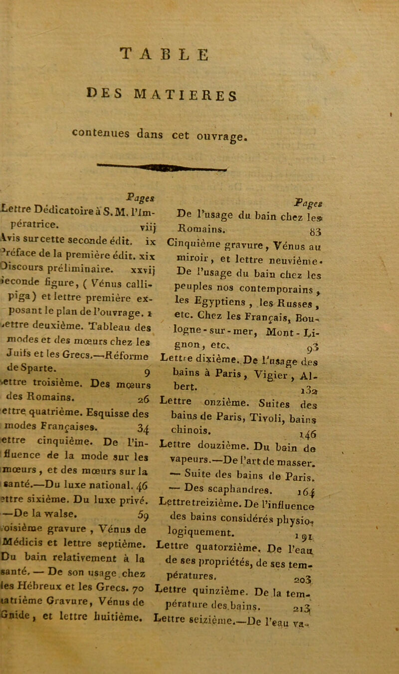 TABLE DES MATIERES contenues dans cet ouvrage. Pages Lettre Dédicatoire à S. M. l’Im- pératrice. vüj Vris surcette seconde édit, ix -•réface de la première édit, xix Discours préliminaire. xxvij ieconde figure, ( V^énus calli- pïga) et lettre première ex- posant le plan de l’ouvrage, i mettre deuxième. Tableau des modes et des mœurs chez les Juifs et les Grecs.—Réforme deSparte. g .ettre troisième. Des mœurs des Romains. 26 ettre quatrième. Esquisse des modes Françaises. 3^ ettre cinquième. De l’in- fluence de la mode sur les mœurs , et des mœurs sur la santé.—Du luxe national. 46 ?ttre sixième. Du luxe privé. —Delawalse. 59 .oisième gravure , Vénus de Médicis et lettre septième. Du bain relativement à la santé, — De son usage chez les Hébreux et les Grecs. 70 latiième Gravure, Vénus de Gnide, et lettre huitième. Pages De l’usage du bain chez le» Romains. ^3 Cinquième gravure, Vénus au miroir, et lettre neuvième» De l’usage du bain chez les peuples nos contemporains , les Egyptiens , les Russes , etc. Chez les Français, Bou- logne-sur-mer, Mont-Ri- gnon, etc, 93 Lettre dixième. De l’usage des bains à Paris, Vigier, Al- ^ert- i3a Lettre onzième. Suites des bains de Paris, Tivoli, bains chinois. l46 Lettre douzième. Du bain de vapeurs.—De l’art de masser. — Suite des bains «le Paris. — Des scaphandres. i6{ Lettre treizième. De l’influence des bains considérés physio» logiquement. 1 n Lettre quatorzième. De l’eau de ses propriétés, de ses tem- pératures. 2o3 Lettre quinzième. De la tem- pérature des.bains. 213 Lettre seizième.—De l’eau va-