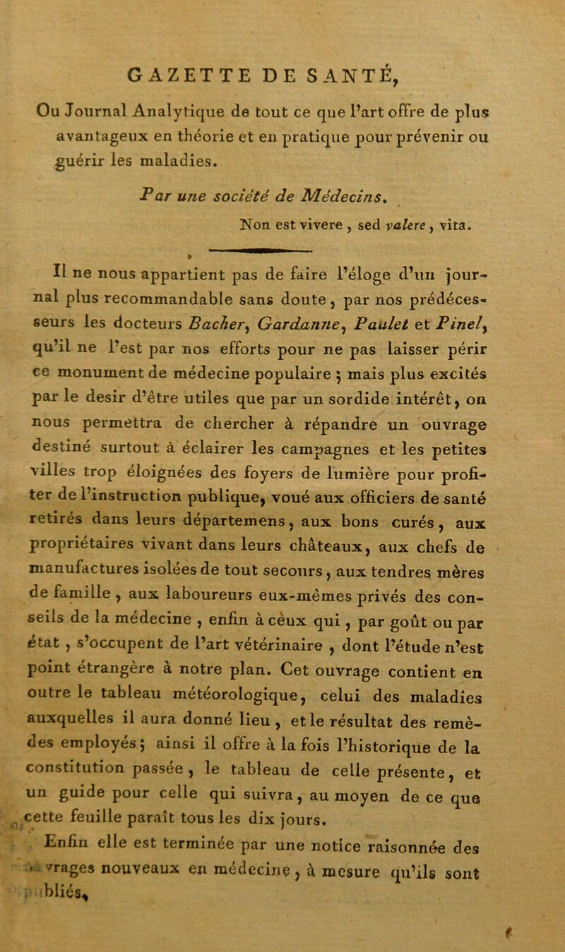 GAZETTE DE SANTÉ, Ou Journal Analyt ique de tout ce que l’art offre de plus avantageux en théorie et en pratique pour prévenir ou guérir les maladies. Par une société de Médecins. Non est vivere , sed valere , vita. Il ne nous appartient pas de faire l’éloge d’un jour- nal plus recommandable sans doute, par nos prédéces- seurs les docteurs Bâcher, Gardanne, Paalet et Pinely qu’il ne l’est par nos efforts pour ne pas laisser périr ce monument de médecine populaire ; mais plus excités par le désir d’être utiles que par un sordide intérêt, on nous permettra de chercher à répandre un ouvrage destiné surtout à éclairer les campagnes et les petites villes trop éloignées des foyers de lumière pour profi- ter de l’instruction publique, voué aux officiers de santé retirés dans leurs départemens, aux bons curés, aux propriétaires vivant dans leurs châteaux, aux chefs de manufactures isolées de tout secours, aux tendres mères de famille , aux laboureurs eux-mêmes privés des con- seils de la médecine , enfin àcèux qui, par goût ou par état , s’occupent de l’art vétérinaire , dont l’étude n’est point étrangère a notre plan. Cet ouvrage contient en outre le tableau météorologique, celui des maladies auxquelles il aura donné lieu , et le résultat des remè- des employés; ainsi il offre à la fois l’historique de la constitution passée, le tableau de celle présente, et un guide pour celle qui suivra, au moyen de ce que cette feuille paraît tous les dix jours. Enfin elle est terminée par une notice raisonnée des . vrages nouveaux en médecine, â mesure qu’ils sont bliés*