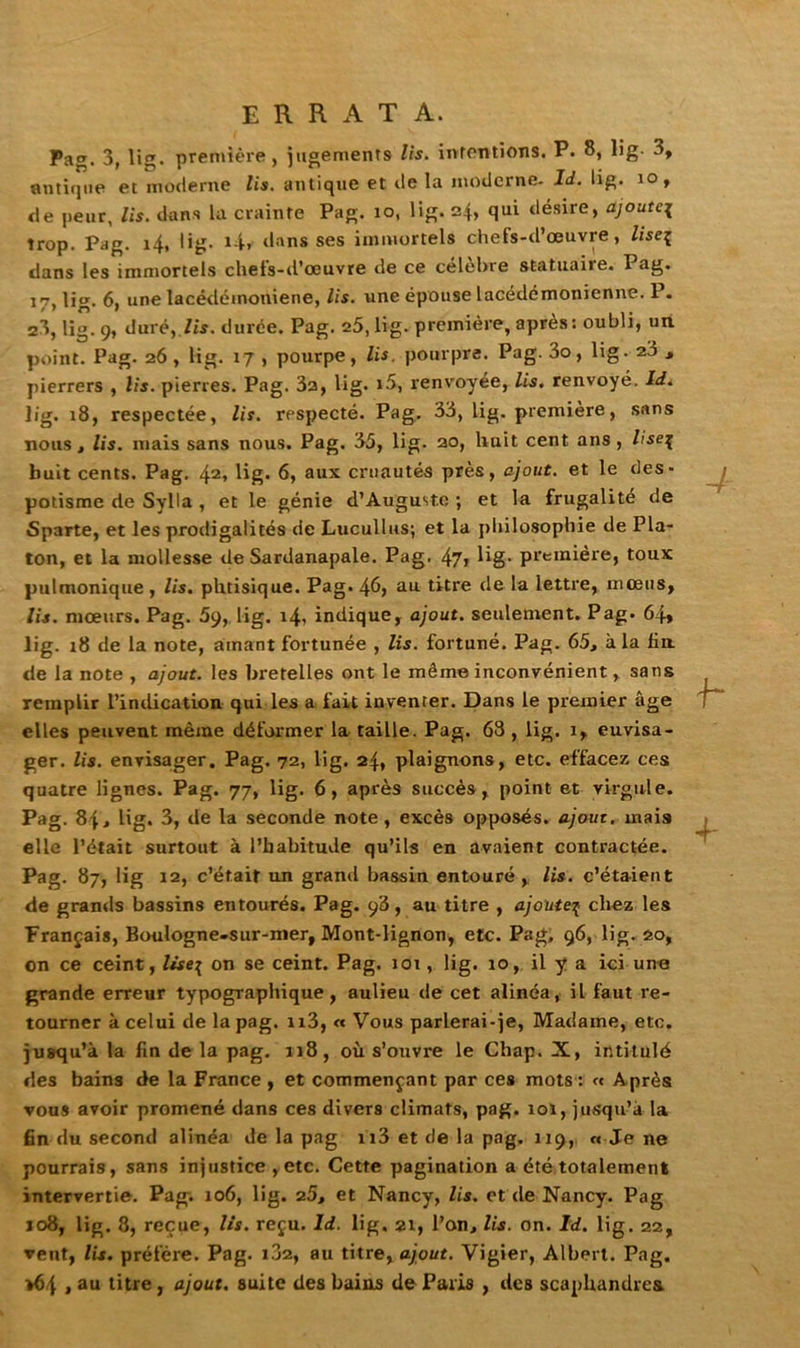 errata. Pag. 3, lig. première, jugements lis. intentions. P. 8, lig. 3, antique et moderne lis. antique et de la moderne. Id. lig. io, de peur, lis. dans la crainte Pag. io, lig. 24, qui désire, ajoute{ trop. Pag. 14, lig. i4r dans ses immortels chefs-d’œuvre, lise^ dans les immortels chefs-d’œuvre de ce célèbre statuaire. Pag. 17, lig. 6, une lacédémoniene, lis. une épouse lacédémonienne. P. 23, lig. 9, duré, Zis. durée. Pag. 25, lig. première, après : oubli, un point. Pag. 26 , lig. 17 , pourpe, lis. pourpre. Pag. 3o, lig. 23 , pierrers , lis. pierres. Pag. 32, lig. i5, renvoyée, lis. renvoyé. Id. lig. 18, respectée, lis. respecté. Pag. 33, lig. première, sans nous, lis. mais sans nous. Pag. 35, lig. 20, huit cent ans, liseç huit cents. Pag. 42, lig. 6, aux cruautés près, ajout, et le des- potisme de Sylla , et le génie d’Auguste ; et la frugalité de Sparte, et les prodigalités de Lucullus; et la philosophie de Pla- ton, et la mollesse de Sardanapale. Pag. 47> lig- première, toux pulmonique , lis. phtisique. Pag. 46, au titre de la lettre, mœus, lis. mœurs. Pag. 59, lig. 14? indique, ajout, seulement. Pag. 64* lig. 18 de la note, amant fortunée , lis. fortuné. Pag. 65, à la fin de la note , ajout, les bretelles ont le même inconvénient, sans remplir l’indication qui les a fait inventer. Dans le premier âge elles peuvent même déformer la taille. Pag. 63 , lig. 1, euvisa- ger. lis. envisager. Pag. 72, lig. 24, plaignons, etc. effacez ces quatre lignes. Pag. 77, lig. 6, après succès, point et virgule. Pag. 84» lig. 3, de la seconde note, excès opposés, ajout, mais elle l’était surtout à l’habitude qu’ils en avaient contractée. Pag. 87, lig 12, c’était un grand bassin entouré, lis. c’étaient de grands bassins entourés. Pag. 93, au titre , ajouteç chez les Français, Bouiogne-sur-mer, Mont-lignon, etc. Pag. 96, lig- 20, on ce ceint, Itseç on se ceint. Pag. 101, lig. 10, il y a ici une grande erreur typographique, aulieu de cet alinéa, il faut re- tourner à celui de la pag. n3, « Vous parLerai-je, Madame, etc. jusqu'à la fin de la pag. 118, où s’ouvre le Chap. X, intitulé des bains de la France , et commençant par ces mots : « Après vous avoir promené dans ces divers climats, pag. 101, jusqu’à la fin du second alinéa de la pag n3 et de la pag. 119, « Je ne pourrais, sans injustice , etc. Cette pagination a été totalement intervertie. Pag. 106, lig. 25, et Nancy, lis. et de Nancy. Pag 108, lig. 8, reçue, lis. reçu. Id. lig. 21, l’on, lis. on. Id. lig. 22, veut, lis. préfère. Pag. 102, au titre, ajout. Vigier, Albert. Pag. >64 1 au litre , ajout, suite des bains de Paris , des scaphandres.
