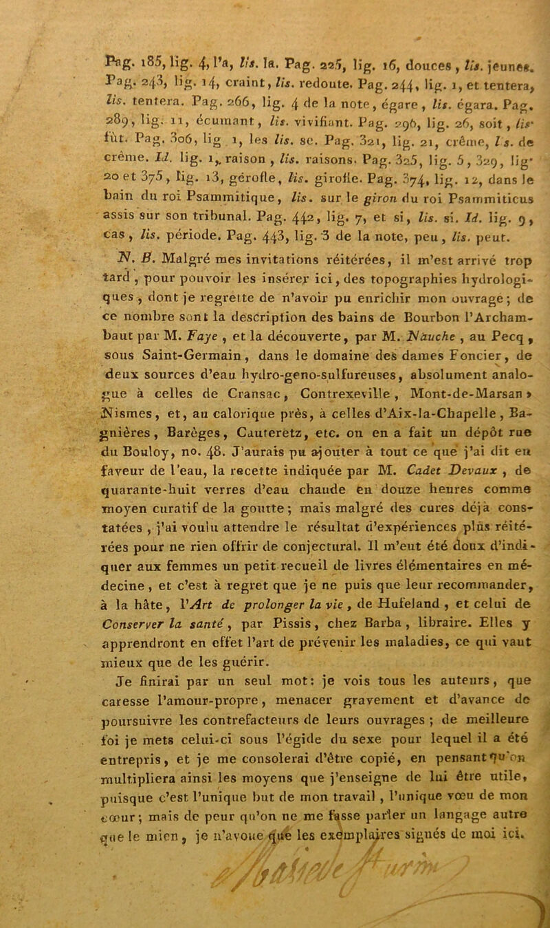 Png. i85, lig. 4, l’a, lia. la. Pag. 22.5, lig. 16, douces , lia. jeunes. Pag. 243, lig. 14, craint, lis. redoute. Pag. 244* lig* 1, et tentera, lis. tentera. Pag. 266, lig. 4 de la note, égare, lis. égara. Pag. 2^9 » li’ê' 1i1> écuraant, lis. vivifiant. Pag. 296, lig. 26, soit, lia■ fût. Pag, S06, lig 1, les lis. se. Pag. 3ai, lig. 21, crème, la. de crème. Id. lig. 1,, raison , lis. raisons. Pag. 325, lig. 5,329, lig* 20 et 375, lig. 13, gérofle, lis. girolle. Pag. 074, lig. 12, dans le bain du roi Psammïtique, lis. sur le giron du roi Psammiticus assis sur son tribunal. Pag. 442, lig. 7, et si, lis. si. Id. iig. 9, cas , lis. période. Pag. 44^, lig- 3 de la note, peu, lis. peut. 2V. B. Malgré mes invitations réitérées, il m’est arrivé trop tard , pour pouvoir les insérer ici, des topographies liydrologi* ques , dont je regrette de n’avoir pu enrichir mon ouvrage; de ce nombre sont la description des bains de Bourbon l’Archam- baut par M. Faye , et la découverte, par M. Flàuche , au Pecq , sous Saint-Germain, dans le domaine des dames Foncier, de deux sources d’eau hydro-geno-sulfureuses, absolument analo- gue à celles de Cransac, Contrexeville , Mont-de-Marsan » jNismes, et, au calorique près, à celles d’Aix-la-Chapelle, Ba- gnières, Barèges, Caureretz, etc. on en a fait un dépôt rue du Bouloy, no. 48. J’aurais pu ajouter à tout ce que j’ai dit en faveur de l’eau, la recette indiquée par M. Cadet Devaux , de quarante-huit verres d’eau chaude en douze heures comme moyen curatif de la goutte; mais malgré des cures déjà cons- tatées , j’ai voulu attendre le résultat d’expériences plus réité- rées pour ne rien offrir de conjectural. Il m’eut été doux d’indi- quer aux femmes un petit recueil de livres élémentaires en mé- decine , et c’est à regret que je ne puis que leur recommander, à la hâte , l'Art de prolonger la vie , de Huleland , et celui de Conserver la santé, par Pissis, chez Barba , libraire. Elles y apprendront en effet l’art de prévenir les maladies, ce qui vaut mieux que de les guérir. Je finirai par un seul mot: je vois tous les auteurs, que caresse l’amour-propre, menacer gravement et d’avance do poursuivre les contrefacteurs de leurs ouvrages ; de meilleure foi je mets celui-ci sous l’égide du sexe pour lequel il a été entrepris, et je me consolerai d’être copié, en pensant qu‘n« multipliera ainsi les moyens que j’enseigne de lui être utile, puisque c’est l’unique but de mon travail , l’unique vœu de mon cœur; mais de peur qu’on ne me fasse parler un langage autre que le mien, je n’avoue que les exemplaires signés de moi ici.