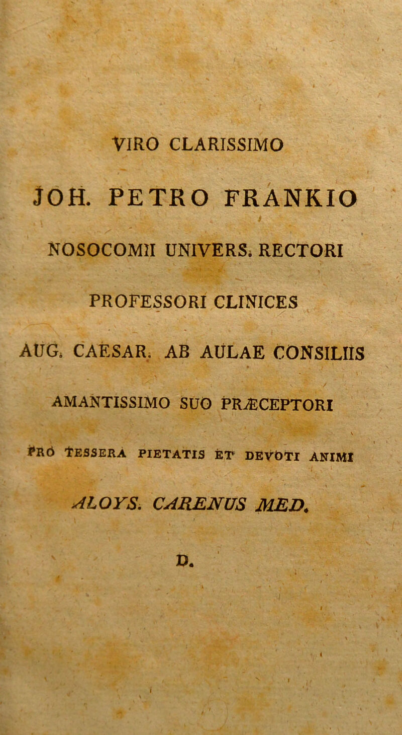 VIRO CLARISSIMO JOH. PETRO FRANKIO NOSOCOMII UNIVERSi RECTORI PROFESSORI CLINICES - AUG. CAESAR. AB AULAE CONSILIIS • , ^ . i ^ ‘ / AMANTISSIMO SUO PRAECEPTORI I*RO TESSERA PIETATIS ET DEVOTI ANIMI ALOYS. CARENUS MED. v V. r l