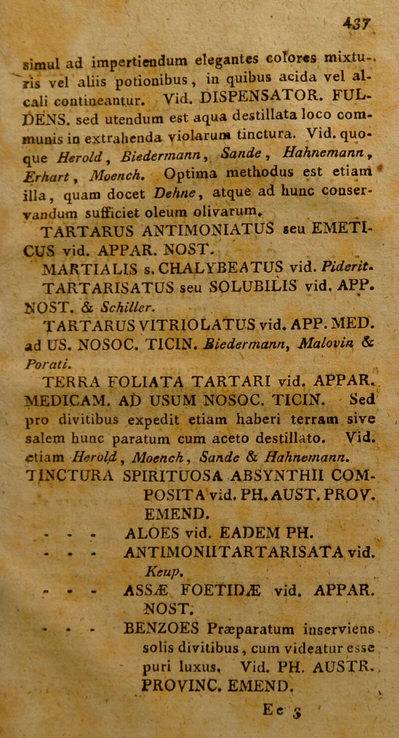 simul ad impertiendum elegantes colores mixtu-* Vis vel aliis potionibus, in quibus acida vel al- cali contineantur. Vid. DISPENSATOR. FUL- GENS. sed utendum est aqua destillata loco com- munis in extrahenda violarum tinctura. Vid. quo- que Herold, Biedermann, Sande , Hahncmann , Erhart, D/Ioench• Optima methodus est etiam illa, quam docet Dehne, atque ad hunc conser- vandum sufficiet oleum olivarum. TARTARUS ANTIMONIATUS seu EMETI- CUS vid. APPAR. NOST. MARTIALIS s, CHALYBEATUS vid. Fiderit* TARTARISATUS seu SOLUBILIS vid, APP. NOST. & Schiller. TARTARUS VITRIOLATUS vid. APP. MED. ad US. NOSOC. TICIN. Biedermann, Malovin & Porati. TERRA FOLIATA TARTARI vid. APPAR. MEDICAM. AD USUM NOSOC. TICIN. Sed pro divitibus expedit etiam haberi terram sive salem hunc paratum cum aceto destillato. Vid. etiam Herold, Moench, Sande & Hahnemann. TINCTURA SPIRITUOSA ABSYNTHII COM- POSITA vid. PH. AUST. PROV. EMEND. - - - ALOES vid. EADEM PH. - - - ANTIMONIITARTARISATA vid. Keup, - - - ASSiE FOETIDAS vid. APPAR. NOST. BENZOES Praeparatum inserviens, solis divitibus, cum videatur esse puri luxus. Vid. PH. AUSTR., PROVINC. EMEND. Ee 5 '