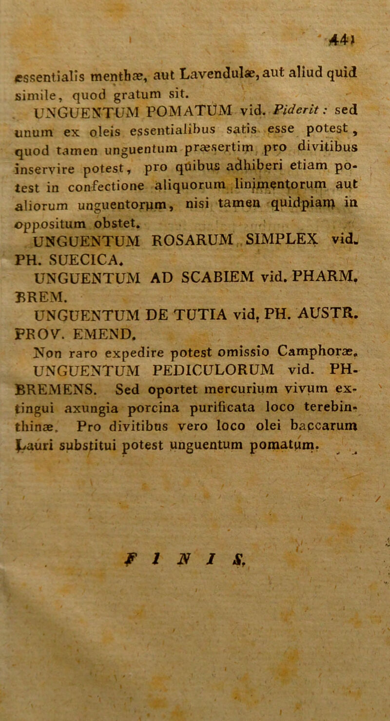 44 > essentialis menthae, aut Lavendulae, aut aliud quid simile, quod gratum sit. UNGUENTUM POMATUM vid. Fiderit: sed unum ex oleis essentialibus satis esse potest , quod tamen unguentum praesertim pro divitibus inservire potest, pro quibus adhiberi etiam po- test in confectione aliquorum linimentorum aut aliorum unguentorum, nisi tamen quidpian) in oppositum obstet. UNGUENTUM ROSARUM SIMPLEX vid. PH. SUECICA* UNGUENTUM AD SCABIEM vid. PHARM. BREM. UNGUENTUM DE TUTIA vid. PH. AUSTR. FROV\ EMEND. Non raro expedire potest omissio Camphorae, UNGUENTUM PEDICULORUM vid. PH- BREMENS. Sed oportet mercurium vivum ex- tingui axungia porcina purificata loco terebin- thinae. Pro divitibus vero loco olei baccarum £»auri substitui potest unguentum pomatum. FINIS,