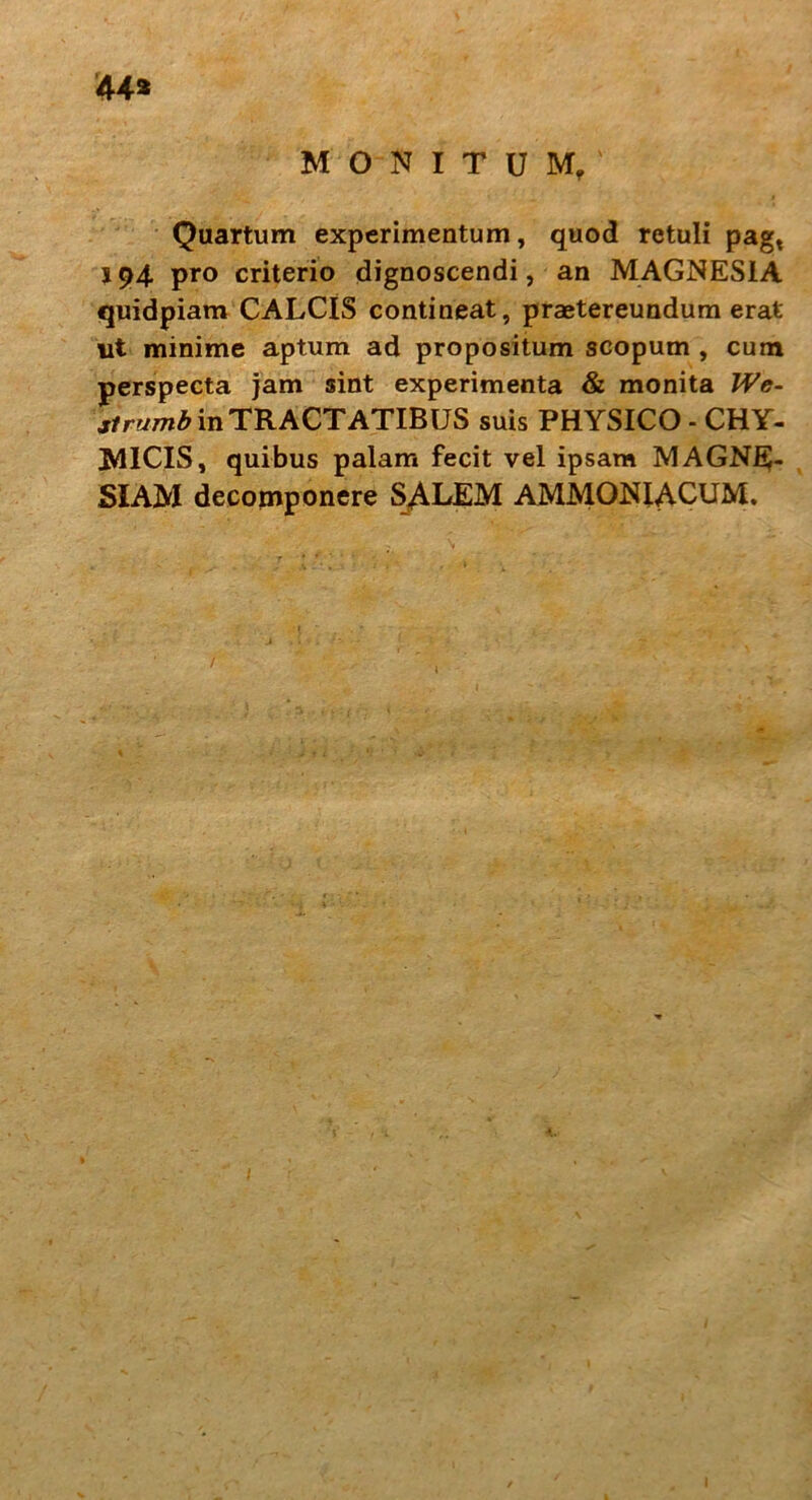 44* MONITUM, Quartum experimentum, quod retuli pagt 194 pro criterio dignoscendi, an MAGNESIA quidpiam CALCIS contineat, praetereundum erat ut minime aptum ad propositum scopum , cum perspecta jam sint experimenta & monita We- strumb in TRACTATIBUS suis PHYSICO - CHY- MICIS, quibus palam fecit vel ipsam MAGNE- SIAM decomponere SALEM AMMONIACUM.