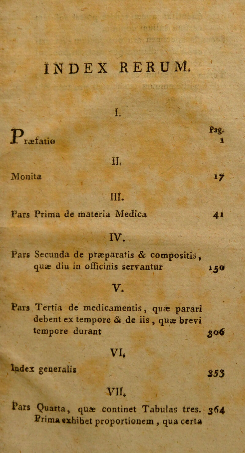 INDEX RERUM, I. P raefatio ; / ^ r' ■ • V • Pag. l Monita II, 1 ./ l7 ni. Pars Prima de materia Medica 41 IV. Pars Secunda de praeparatis & compositis, quae diu in officinis servantur V. Pars Tertia de medicamentis, quae parari debent ex tempore & de iis , quae brevi tempore durant 30, VI. Index generalis SS3 : VII, Pars Quarta, quae continet Tabulas tres. 364. Prima exhibet proportionem , qua certa